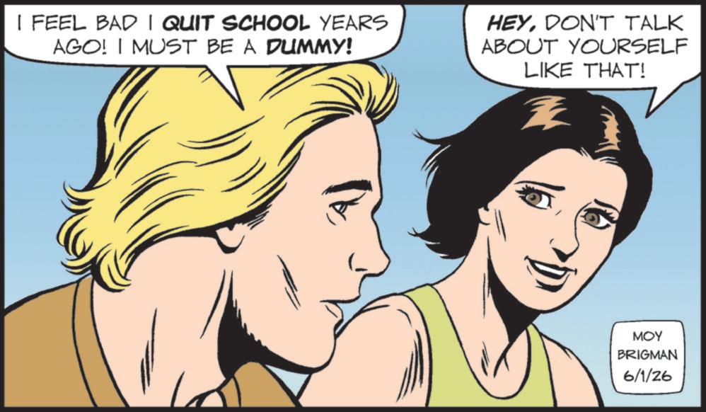 Graphics OCR: I FEEL BAD I QUIT SCHOOL YEARS AGO! I MUST BE A DUMMY! HEYDON'T TALK ABOUT YOURSELF LIKE THAT! Z MOY BRIGMAN 6/1/26 I FEEL BAD I QUIT SCHOOL YEARS AGO ! I MUST BE A DUMMY ! HEYDON'T TALK ABOUT YOURSELF LIKE THAT ! Z MOY BRIGMAN 6/1/26