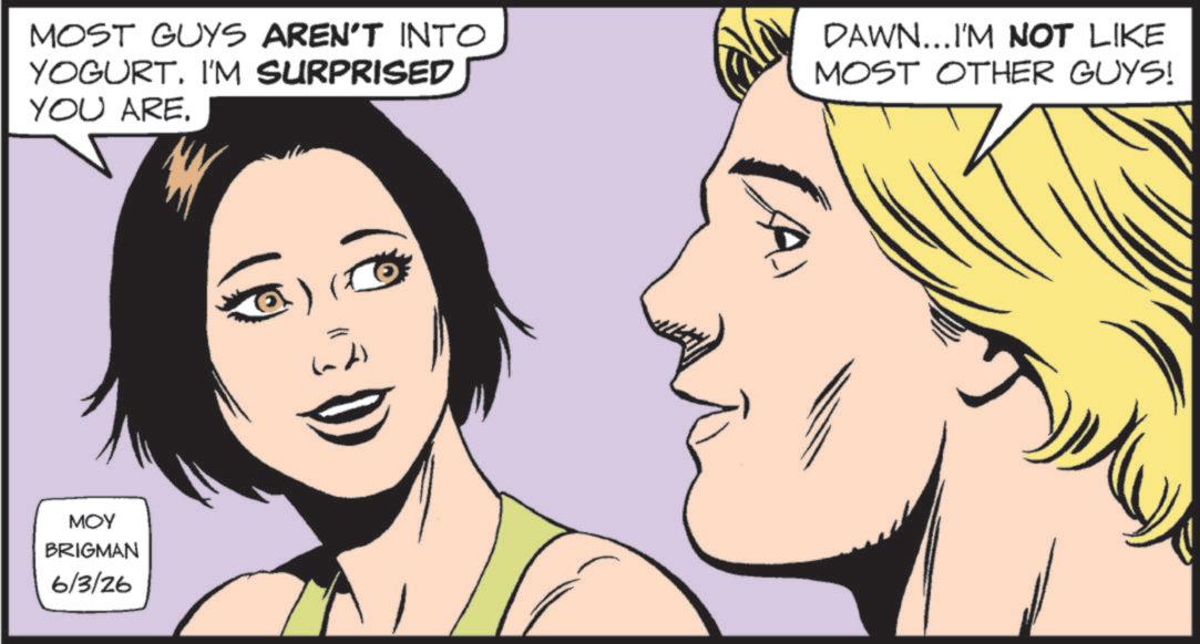Comic book OCR: MOST GUYS AREN'T INTO YOGURT. I'M SURPRISED YOU ARE. MOY BRIGMAN 6/3/26 DAWN...I'M NOT LIKE MOST OTHER GUYS! CA MOST GUYS AREN'T INTO YOGURT . I'M SURPRISED YOU ARE . MOY BRIGMAN 6/3/26 DAWN ... I'M NOT LIKE MOST OTHER GUYS ! CA