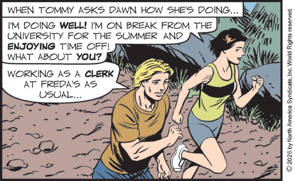 Publication OCR: WHEN TOMMY ASKS DAWN HOW SHE'S DOING... I'M DOING WELL! I'M ON BREAK FROM THE UNIVERSITY FOR THE SUMMER AND ENJOYING TIME OFF! WHAT ABOUT YOU? WORKING AS A CLERK AT FREDA'S AS USUAL... 2026 by North America SyndicateInc. World Rights reserved. WHEN TOMMY ASKS DAWN HOW SHE'S DOING ... I'M DOING WELL ! I'M ON BREAK FROM THE UNIVERSITY FOR THE SUMMER AND ENJOYING TIME OFF ! WHAT ABOUT YOU ? WORKING AS A CLERK AT FREDA'S AS USUAL ... 2026 by North America SyndicateInc. World Rights reserved .