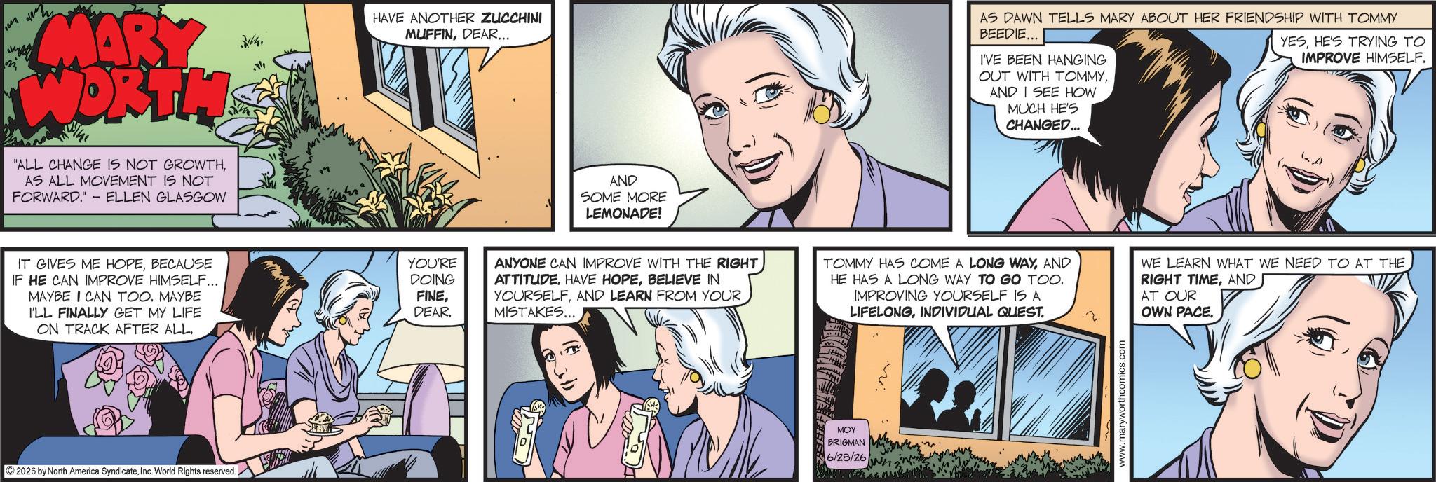Animated cartoon OCR: MARY WORTH "ALL CHANGE IS NOT GROWTHAS ALL MOVEMENT IS NOT FORWARD." - ELLEN GLASGOW 24. HAVE ANOTHER ZUCCHINI MUFFINDEAR... IT GIVES ME HOPEBECAUSE YOU'RE IF HE CAN IMPROVE HIMSELF... DOING MAYBE I CAN TOO. MAYBE I'LL FINALLY GET MY LIFE FINEDEAR. ON TRACK AFTER ALL. ©2026 by North America SyndicateInc. World Rights reserved. AND SOME MORE LEMONADE! AS DAWN TELLS MARY ABOUT HER FRIENDSHIP WITH TOMMY BEEDIE... I'VE BEEN HANGING OUT WITH TOMMYAND I SEE HOW MUCH HE'S CHANGED... YESHE'S TRYING TO IMPROVE HIMSELF. ANYONE CAN IMPROVE WITH THE RIGHT ATTITUDEBELIEVE IN YOURSELFAND LEARN FROM YOUR MISTAKES... TOMMY HAS COME A LONG WAYAND HE HAS A LONG WAY TO GO TOO. IMPROVING YOURSELF IS A LIFELONGINDIVIDUAL QUEST. WE LEARN WHAT WE NEED TO AT THE RIGHT TIMEAND AT OUR OWN PACE. ??? BRIGMAN 6/28/26. www.maryworthcomics.com MARY WORTH " ALL CHANGE IS NOT GROWTHAS ALL MOVEMENT IS NOT FORWARD . " - ELLEN GLASGOW 24 . HAVE ANOTHER ZUCCHINI MUFFINDEAR ... IT GIVES ME HOPEBECAUSE YOU'RE IF HE CAN IMPROVE HIMSELF ... DOING MAYBE I CAN TOO . MAYBE I'LL FINALLY GET MY LIFE FINEDEAR . ON TRACK AFTER ALL . © 2026 by North America SyndicateInc. World Rights reserved . AND SOME MORE LEMONADE ! AS DAWN TELLS MARY ABOUT HER FRIENDSHIP WITH TOMMY BEEDIE ... I'VE BEEN HANGING OUT WITH TOMMYAND I SEE HOW MUCH HE'S CHANGED ... YESHE'S TRYING TO IMPROVE HIMSELF . ANYONE CAN IMPROVE WITH THE RIGHT ATTITUDEHAVE HOPEBELIEVE IN YOURSELFAND LEARN FROM YOUR MISTAKES ... TOMMY HAS COME A LONG WAYAND HE HAS A LONG WAY TO GO TOO . IMPROVING YOURSELF IS A LIFELONGINDIVIDUAL QUEST . WE LEARN WHAT WE NEED TO AT THE RIGHT TIMEAND AT OUR OWN PACE . ??? BRIGMAN 6/28/26 . www.maryworthcomics.com