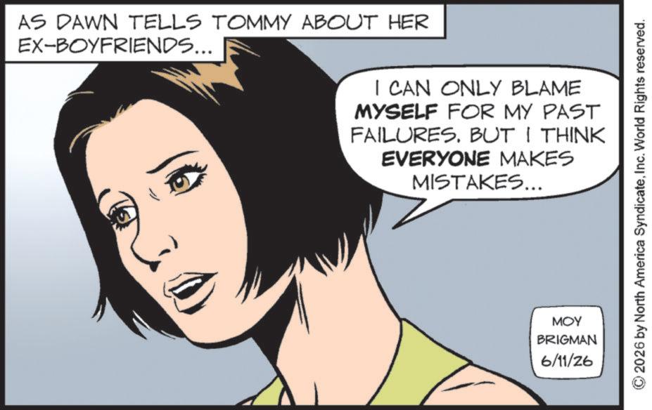 Comics OCR: EX-BOYFRIENDS... AS DAWN TELLS TOMMY ABOUT HER I CAN ONLY BLAME MYSELF FOR MY PAST FAILURES. BUT I THINK EVERYONE MAKES MISTAKES... MOY BRIGMAN 6/11/26 2026 by North America SyndicateInc. World Rights reserved. EX - BOYFRIENDS ... AS DAWN TELLS TOMMY ABOUT HER I CAN ONLY BLAME MYSELF FOR MY PAST FAILURES . BUT I THINK EVERYONE MAKES MISTAKES ... MOY BRIGMAN 6/11/26 2026 by North America SyndicateInc. World Rights reserved .