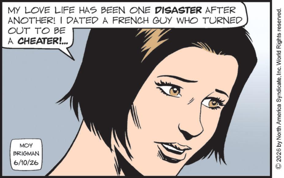 Graphics OCR: MOY BRIGMAN 6/10/26 MY LOVE LIFE HAS BEEN ONE DISASTER AFTER ANOTHER! I DATED A FRENCH GUY WHO TURNED OUT TO BE A CHEATER!... ©2026 by North America SyndicateInc. World Rights reserved. MOY BRIGMAN 6/10/26 MY LOVE LIFE HAS BEEN ONE DISASTER AFTER ANOTHER ! I DATED A FRENCH GUY WHO TURNED OUT TO BE A CHEATER ! ... © 2026 by North America SyndicateInc. World Rights reserved .