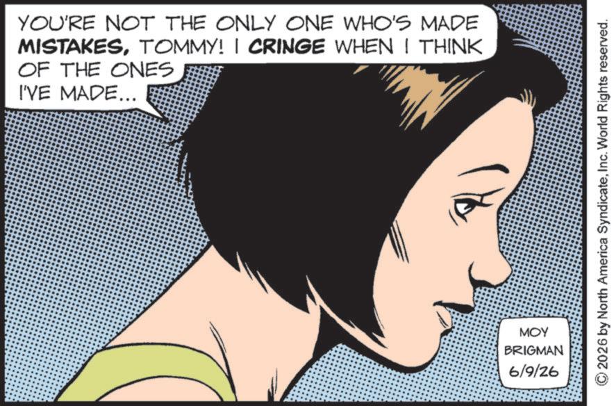 Comic book OCR: YOU'RE NOT THE ONLY ONE WHO'S MADE MISTAKESTOMMY! I CRINGE WHEN I THINK OF THE ONES I'VE MADE... MOY BRIGMAN 6/9/26 2026 by North America SyndicateInc. World Rights reserved. YOU'RE NOT THE ONLY ONE WHO'S MADE MISTAKESTOMMY ! I CRINGE WHEN I THINK OF THE ONES I'VE MADE ... MOY BRIGMAN 6/9/26 2026 by North America SyndicateInc. World Rights reserved .