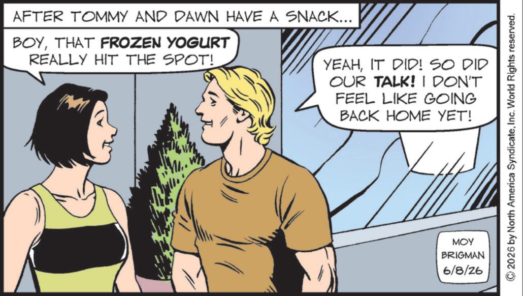 Comics OCR: AFTER TOMMY AND DAWN HAVE A SNACK... BOYTHAT FROZEN YOGURT REALLY HIT THE SPOT! YEAHIT DID! SO DID OUR TALK! I DON'T FEEL LIKE GOING BACK HOME YET! MOY BRIGMAN 6/8/26 ©2026 by North America SyndicateInc. World Rights reserved. AFTER TOMMY AND DAWN HAVE A SNACK ... BOYTHAT FROZEN YOGURT REALLY HIT THE SPOT ! YEAHIT DID ! SO DID OUR TALK ! I DON'T FEEL LIKE GOING BACK HOME YET ! MOY BRIGMAN 6/8/26 © 2026 by North America SyndicateInc. World Rights reserved .