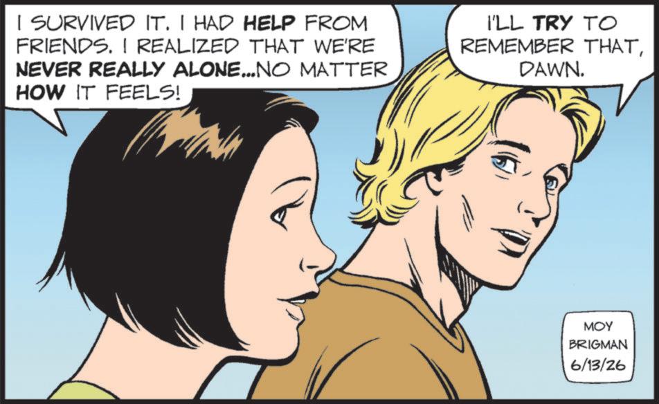 Comic book OCR: I SURVIVED IT. I HAD HELP FROM FRIENDS. I REALIZED THAT WE'RE NEVER REALLY ALONE...NO MATTER HOW IT FEELS! I'LL TRY TO REMEMBER THATDAWN. MOY BRIGMAN 6/13/26 I SURVIVED IT . I HAD HELP FROM FRIENDS . I REALIZED THAT WE'RE NEVER REALLY ALONE ... NO MATTER HOW IT FEELS ! I'LL TRY TO REMEMBER THATDAWN . MOY BRIGMAN 6/13/26