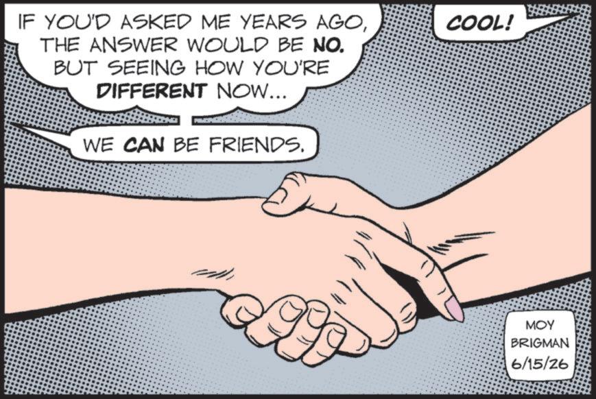 Graphics OCR: IF YOU'D ASKED ME YEARS AGOTHE ANSWER WOULD BE NO. BUT SEEING HOW YOU'RE DIFFERENT NOW... WE CAN BE FRIENDS. COOL! MOY BRIGMAN 6/15/26 IF YOU'D ASKED ME YEARS AGOTHE ANSWER WOULD BE NO . BUT SEEING HOW YOU'RE DIFFERENT NOW ... WE CAN BE FRIENDS . COOL ! MOY BRIGMAN 6/15/26