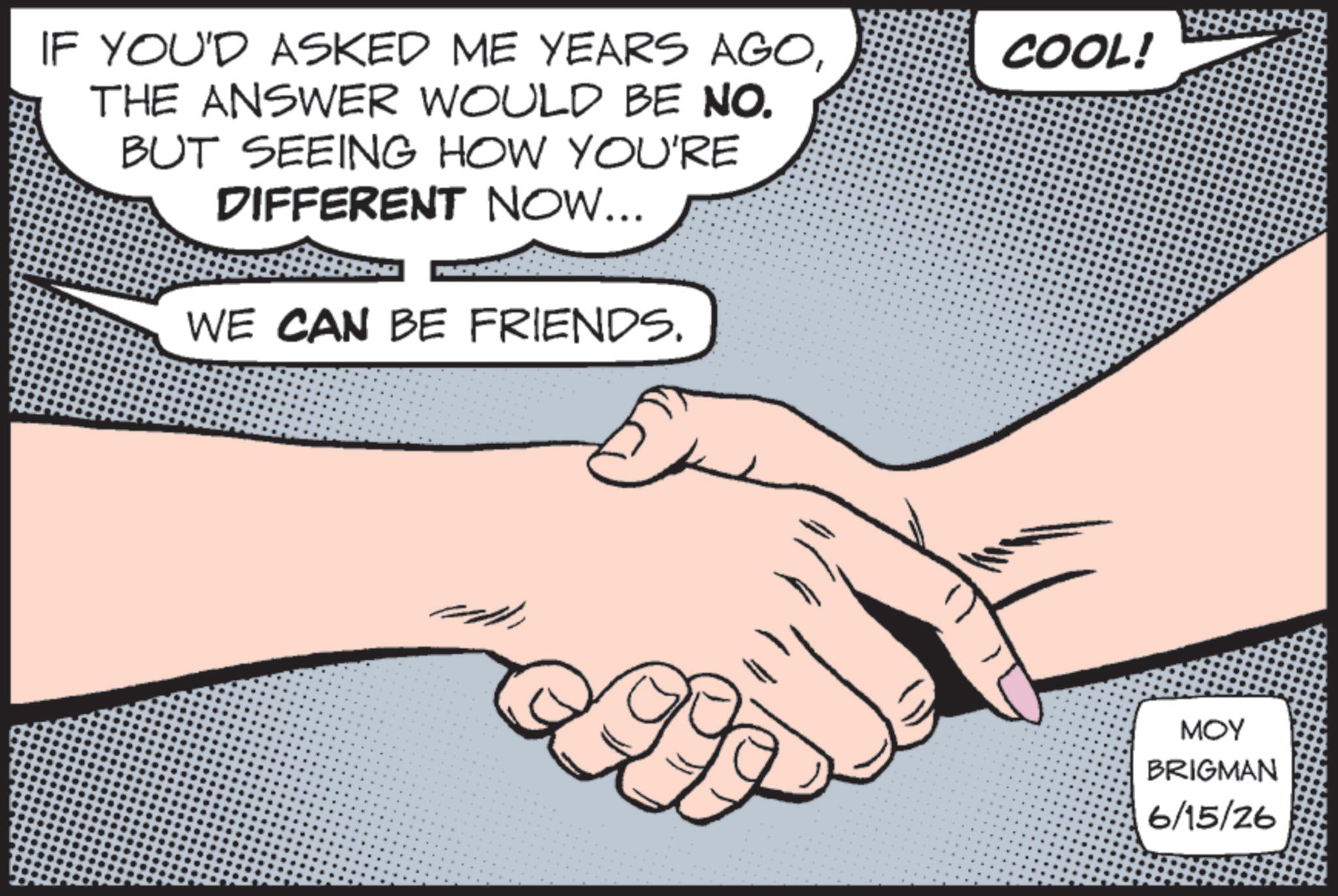 Graphics OCR: IF YOU'D ASKED ME YEARS AGOTHE ANSWER WOULD BE NO. BUT SEEING HOW YOU'RE DIFFERENT NOW... WE CAN BE FRIENDS. COOL! MOY BRIGMAN 6/15/26 IF YOU'D ASKED ME YEARS AGOTHE ANSWER WOULD BE NO . BUT SEEING HOW YOU'RE DIFFERENT NOW ... WE CAN BE FRIENDS . COOL ! MOY BRIGMAN 6/15/26