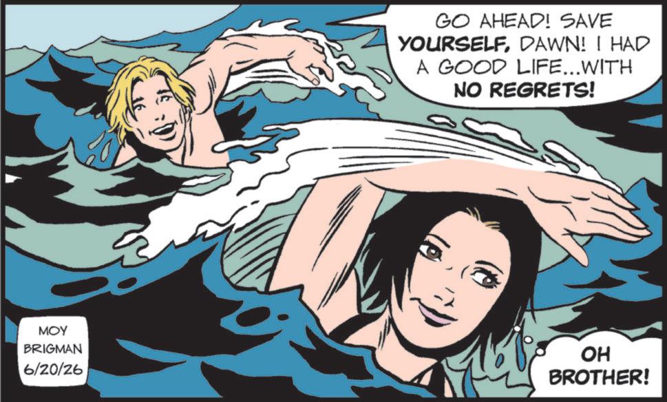Comic book OCR: GO AHEAD! SAVE YOURSELFDAWN! I HAD A GOOD LIFE...WITH NO REGRETS! MOY BRIGMAN 6/20/26 OH BROTHER! GO AHEAD ! SAVE YOURSELFDAWN ! I HAD A GOOD LIFE ... WITH NO REGRETS ! MOY BRIGMAN 6/20/26 OH BROTHER !