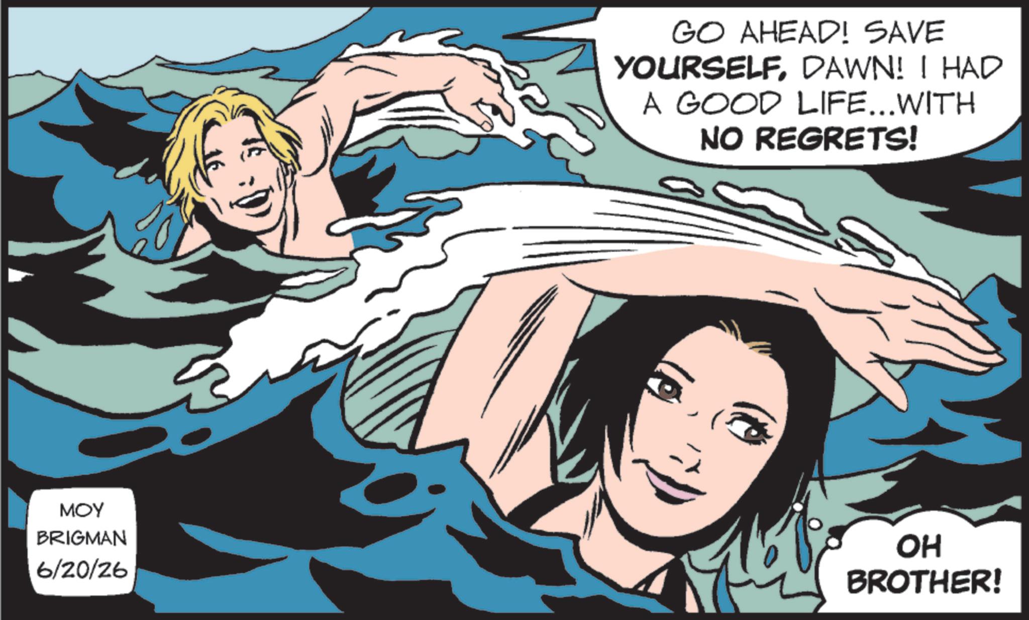Comic book OCR: GO AHEAD! SAVE YOURSELFDAWN! I HAD A GOOD LIFE...WITH NO REGRETS! MOY BRIGMAN 6/20/26 OH BROTHER! GO AHEAD ! SAVE YOURSELFDAWN ! I HAD A GOOD LIFE ... WITH NO REGRETS ! MOY BRIGMAN 6/20/26 OH BROTHER !