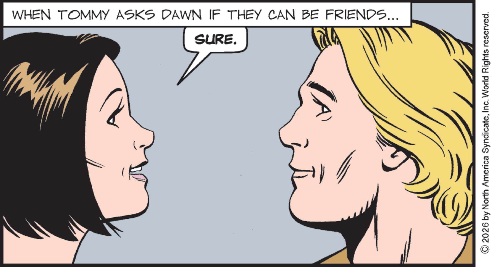 Fictional character OCR: WHEN TOMMY ASKS DAWN IF THEY CAN BE FRIENDS... SURE. 2026 by North America SyndicateInc. World Rights reserved. WHEN TOMMY ASKS DAWN IF THEY CAN BE FRIENDS ... SURE . 2026 by North America SyndicateInc. World Rights reserved .