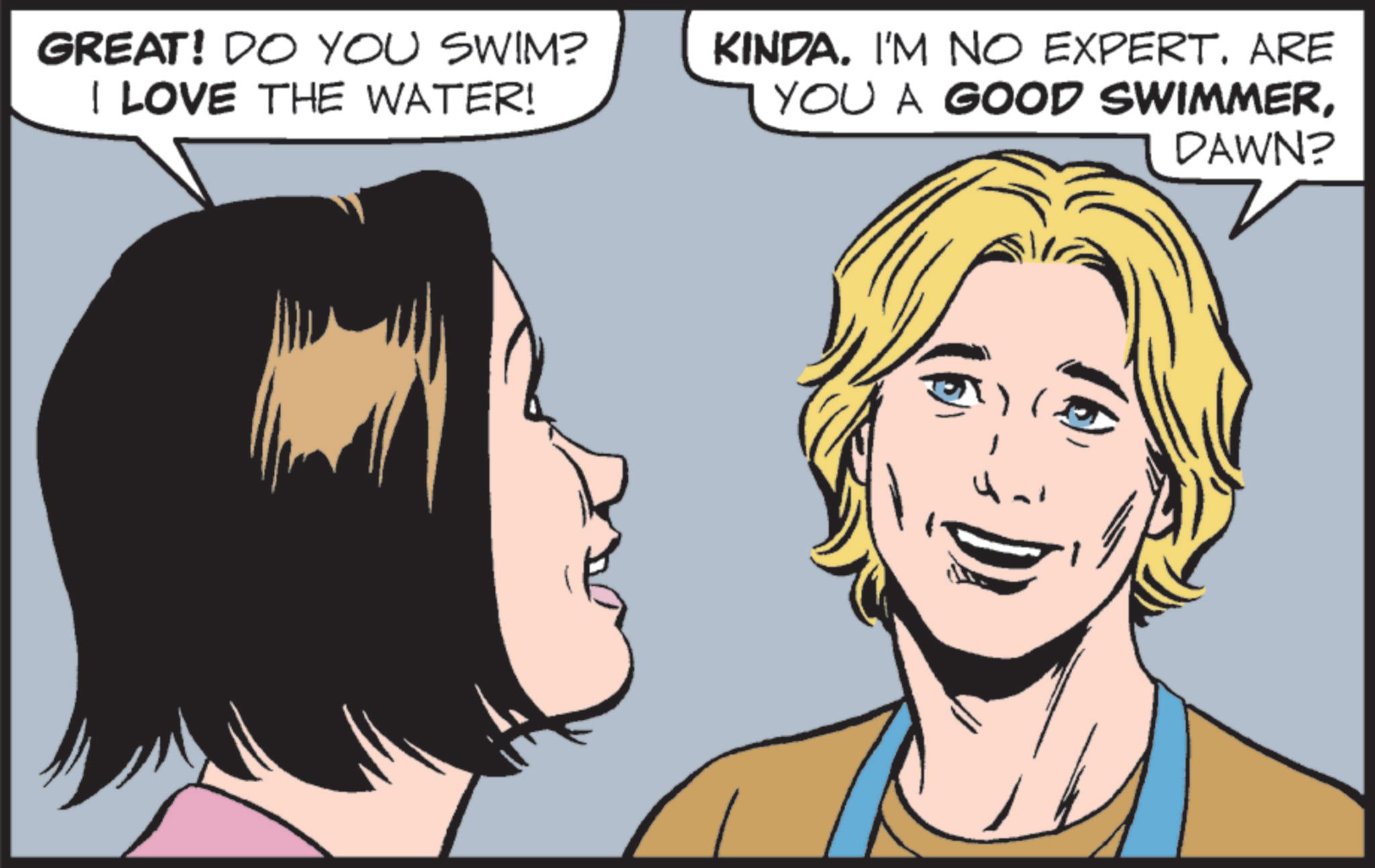 Comic book OCR: GREAT! DO YOU SWIM? I LOVE THE WATER! KINDA. I'M NO EXPERT. ARE YOU A GOOD SWIMMERDAWN? GREAT ! DO YOU SWIM ? I LOVE THE WATER ! KINDA . I'M NO EXPERT . ARE YOU A GOOD SWIMMERDAWN ?