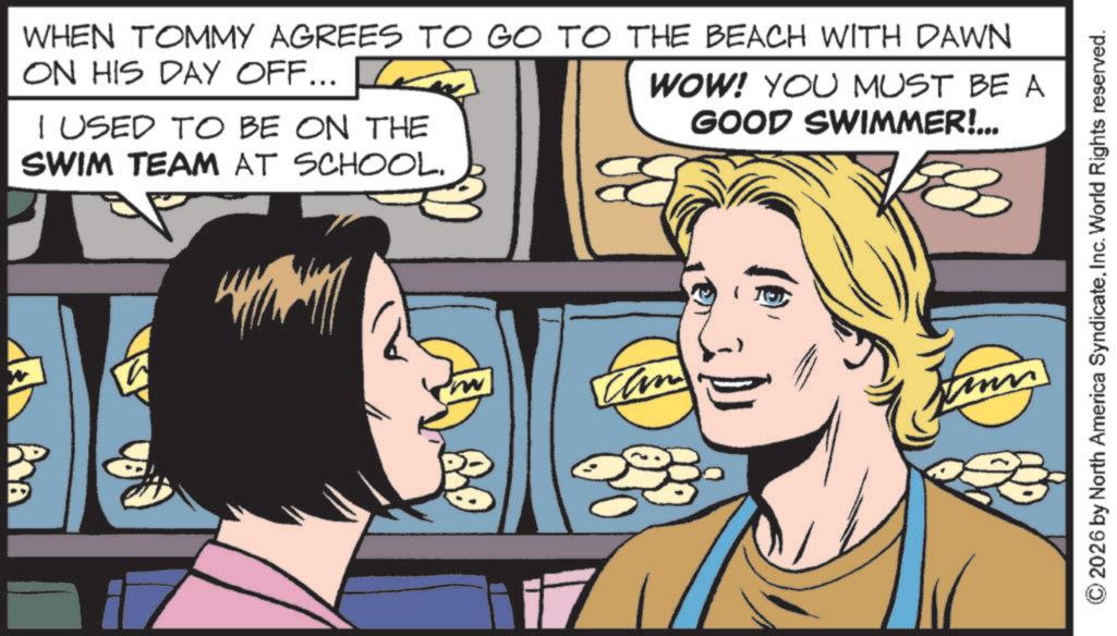 Animated cartoon OCR: WHEN TOMMY AGREES TO GO TO THE BEACH WITH DAWN ON HIS DAY OFF... I USED TO BE ON THE SWIM TEAM AT SCHOOL. WOW! YOU MUST BE A GOOD SWIMMER!... can Le 23 ©2026 by North America SyndicateInc. World Rights reserved. WHEN TOMMY AGREES TO GO TO THE BEACH WITH DAWN ON HIS DAY OFF ... I USED TO BE ON THE SWIM TEAM AT SCHOOL . WOW ! YOU MUST BE A GOOD SWIMMER ! ... can Le 23 © 2026 by North America SyndicateInc. World Rights reserved .