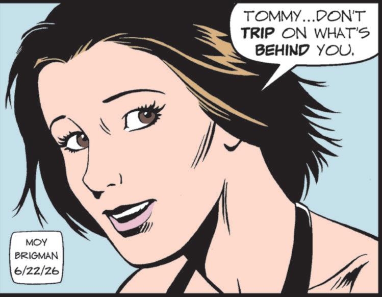 Comic book OCR: MOY BRIGMAN 6/22/26 TOMMY...DON'T TRIP ON WHAT'S BEHIND YOU. MOY BRIGMAN 6/22/26 TOMMY ... DON'T TRIP ON WHAT'S BEHIND YOU .