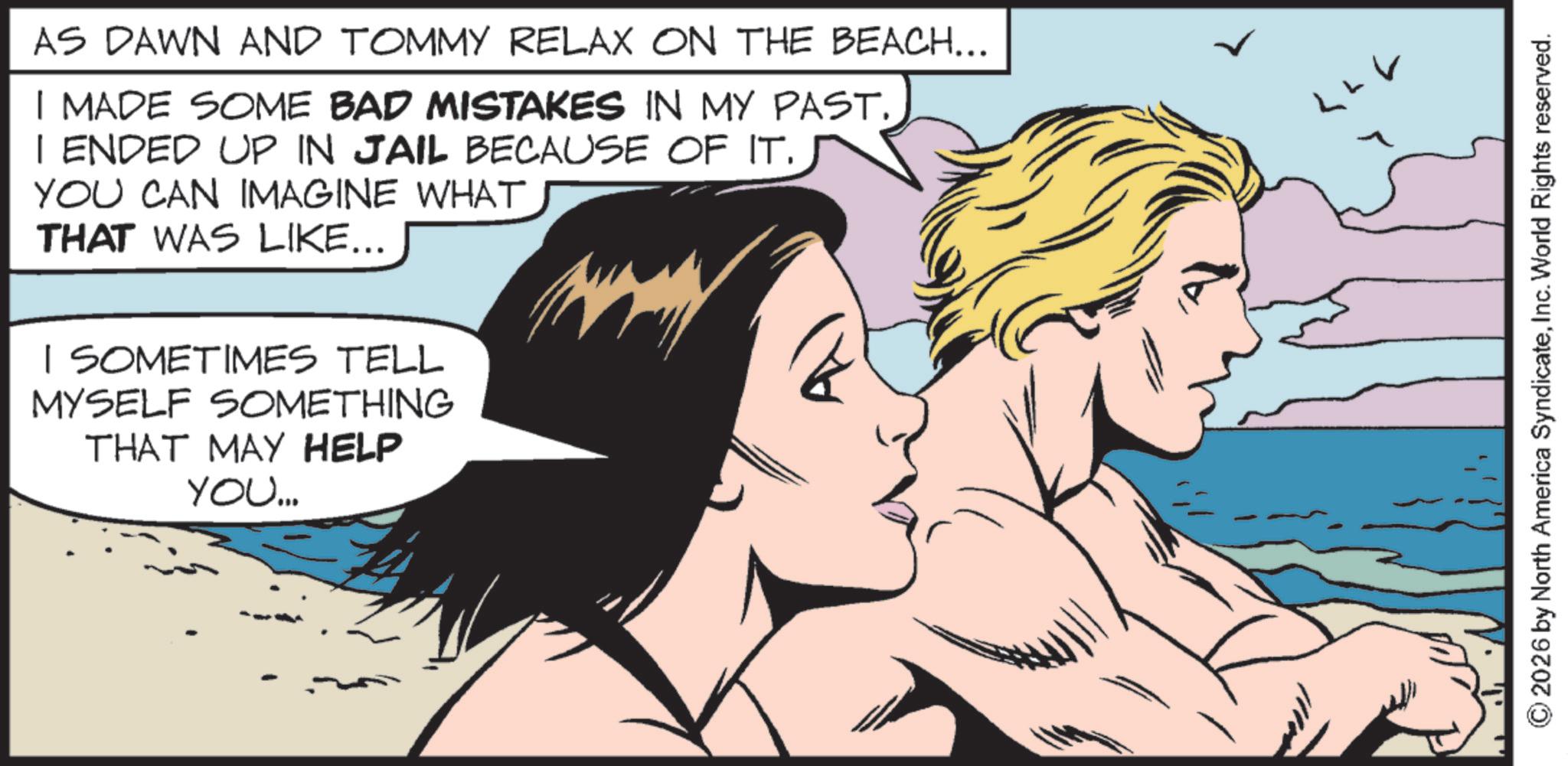 Animation OCR: AS DAWN AND TOMMY RELAX ON THE BEACH... I MADE SOME BAD MISTAKES IN MY PAST. | ENDED UP IN JAIL BECAUSE OF IT. YOU CAN IMAGINE WHAT THAT WAS LIKE... I SOMETIMES TELL MYSELF SOMETHING THAT MAY HELP YOU... ©2026 by North America SyndicateInc. World Rights reserved. AS DAWN AND TOMMY RELAX ON THE BEACH ... I MADE SOME BAD MISTAKES IN MY PAST . | ENDED UP IN JAIL BECAUSE OF IT . YOU CAN IMAGINE WHAT THAT WAS LIKE ... I SOMETIMES TELL MYSELF SOMETHING THAT MAY HELP YOU ... © 2026 by North America SyndicateInc. World Rights reserved .