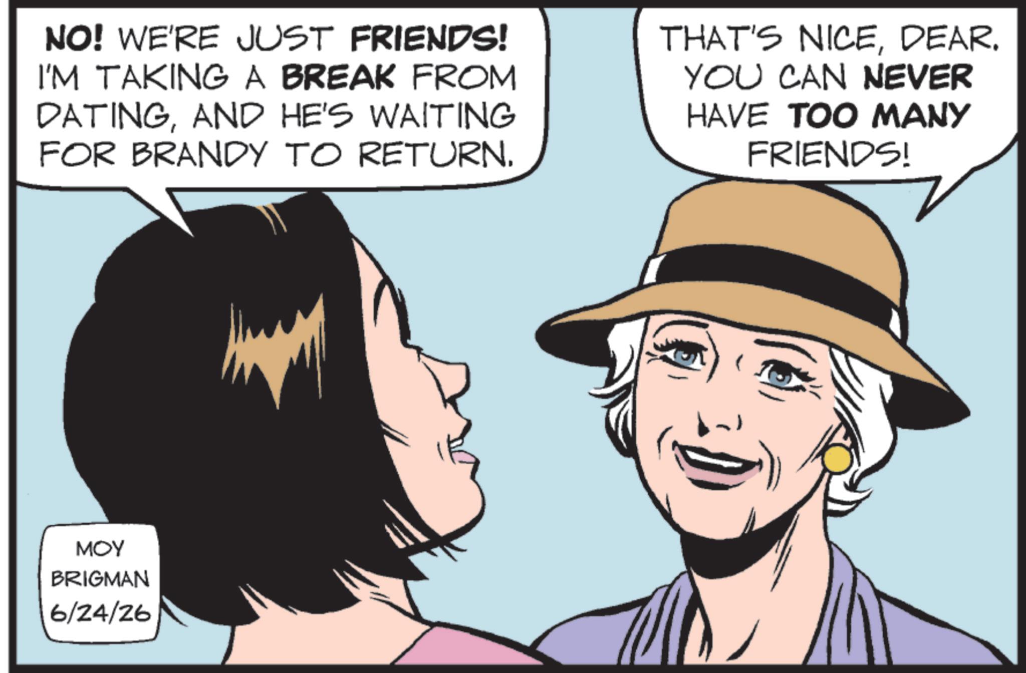 Graphics OCR: NO! WE'RE JUST FRIENDS! I'M TAKING A BREAK FROM DATINGAND HE'S WAITING FOR BRANDY TO RETURN. THAT'S NICEDEAR. YOU CAN NEVER HAVE TOO MANY FRIENDS! MOY BRIGMAN 6/24/26 NO ! WE'RE JUST FRIENDS ! I'M TAKING A BREAK FROM DATINGAND HE'S WAITING FOR BRANDY TO RETURN . THAT'S NICEDEAR . YOU CAN NEVER HAVE TOO MANY FRIENDS ! MOY BRIGMAN 6/24/26