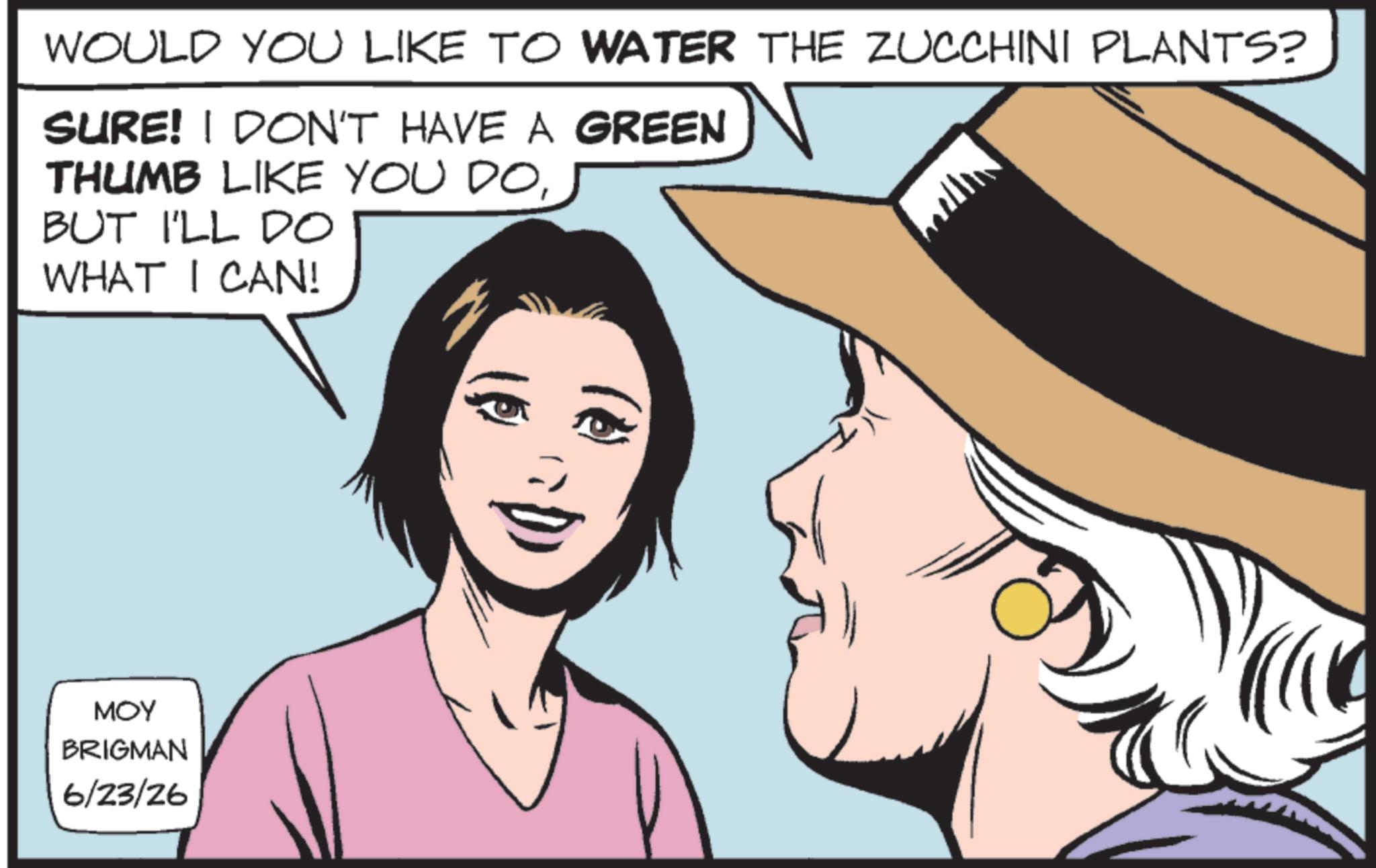 Photo caption OCR: WOULD YOU LIKE TO WATER THE ZUCCHINI PLANTS? SURE! I DON'T HAVE A GREEN THUMB LIKE YOU DOBUT I'LL DO WHAT I CAN! ??? BRIGMAN 6/23/26 WOULD YOU LIKE TO WATER THE ZUCCHINI PLANTS ? SURE ! I DON'T HAVE A GREEN THUMB LIKE YOU DOBUT I'LL DO WHAT I CAN ! ??? BRIGMAN 6/23/26
