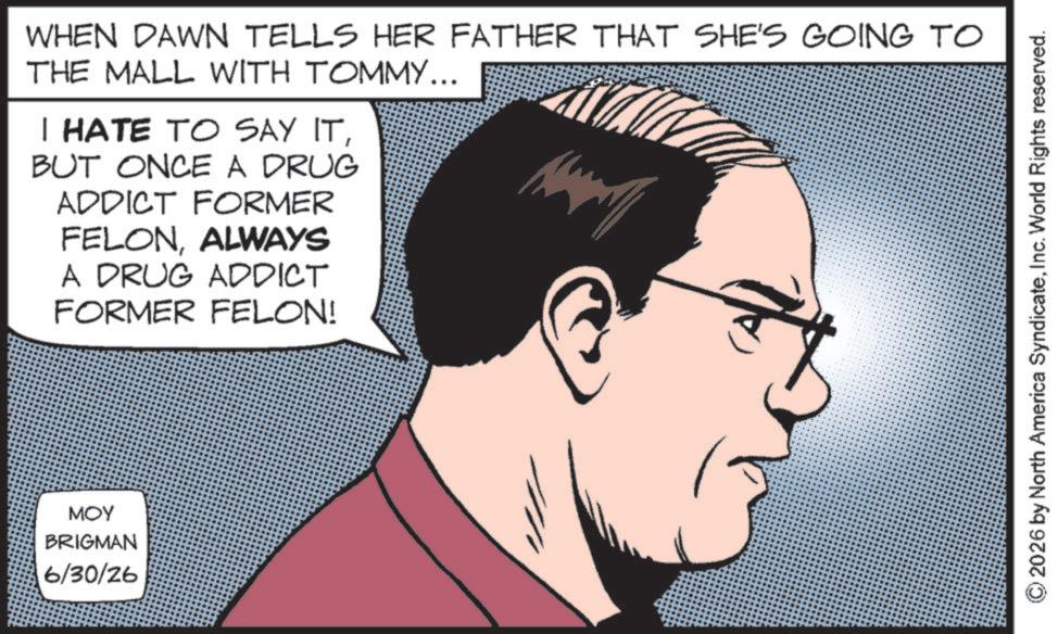 Photo caption OCR: WHEN DAWN TELLS HER FATHER THAT SHE'S GOING TO THE MALL WITH TOMMY... I HATE TO SAY ITBUT ONCE A DRUG ADDICT FORMER FELONALWAYS A DRUG ADDICT FORMER FELON! MOY BRIGMAN 6/30/26 2026 by North America SyndicateInc. World Rights reserved. WHEN DAWN TELLS HER FATHER THAT SHE'S GOING TO THE MALL WITH TOMMY ... I HATE TO SAY ITBUT ONCE A DRUG ADDICT FORMER FELONALWAYS A DRUG ADDICT FORMER FELON ! MOY BRIGMAN 6/30/26 2026 by North America SyndicateInc. World Rights reserved .