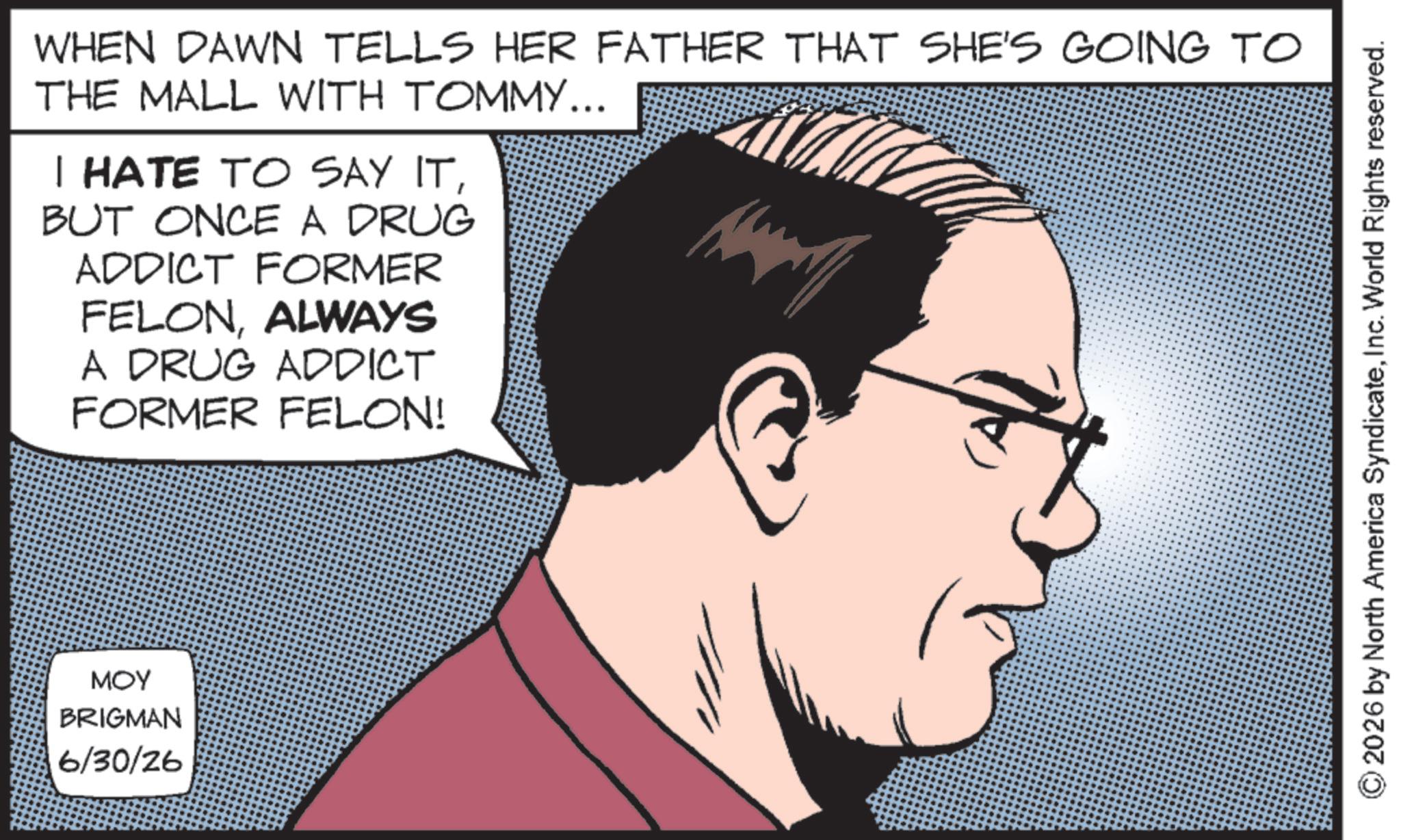Photo caption OCR: WHEN DAWN TELLS HER FATHER THAT SHE'S GOING TO THE MALL WITH TOMMY... I HATE TO SAY ITBUT ONCE A DRUG ADDICT FORMER FELONALWAYS A DRUG ADDICT FORMER FELON! MOY BRIGMAN 6/30/26 2026 by North America SyndicateInc. World Rights reserved. WHEN DAWN TELLS HER FATHER THAT SHE'S GOING TO THE MALL WITH TOMMY ... I HATE TO SAY ITBUT ONCE A DRUG ADDICT FORMER FELONALWAYS A DRUG ADDICT FORMER FELON ! MOY BRIGMAN 6/30/26 2026 by North America SyndicateInc. World Rights reserved .