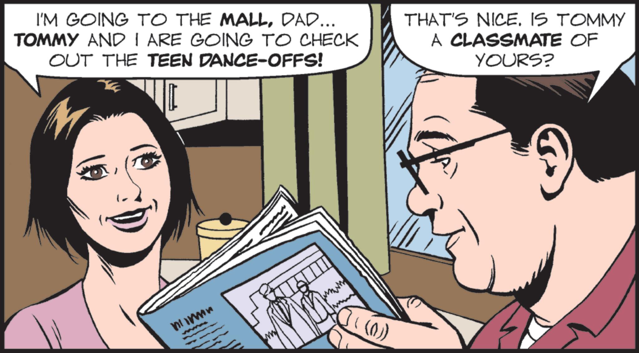 Animated cartoon OCR: I'M GOING TO THE MALLDAD... TOMMY AND I ARE GOING TO CHECK OUT THE TEEN DANCE-OFFS! THAT'S NICEIS TOMMY A CLASSMATE OF YOURS? mimn (0)) I'M GOING TO THE MALLDAD ... TOMMY AND I ARE GOING TO CHECK OUT THE TEEN DANCE - OFFS ! THAT'S NICEIS TOMMY A CLASSMATE OF YOURS ? mimn ( 0 ) )