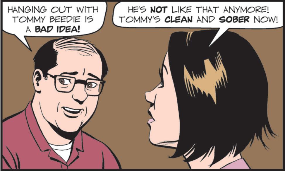 Animated cartoon OCR: HANGING OUT WITH TOMMY BEEDIE IS A BAD IDEA! HE'S NOT LIKE THAT ANYMORE! TOMMY'S CLEAN AND SOBER NOW! HANGING OUT WITH TOMMY BEEDIE IS A BAD IDEA ! HE'S NOT LIKE THAT ANYMORE ! TOMMY'S CLEAN AND SOBER NOW !