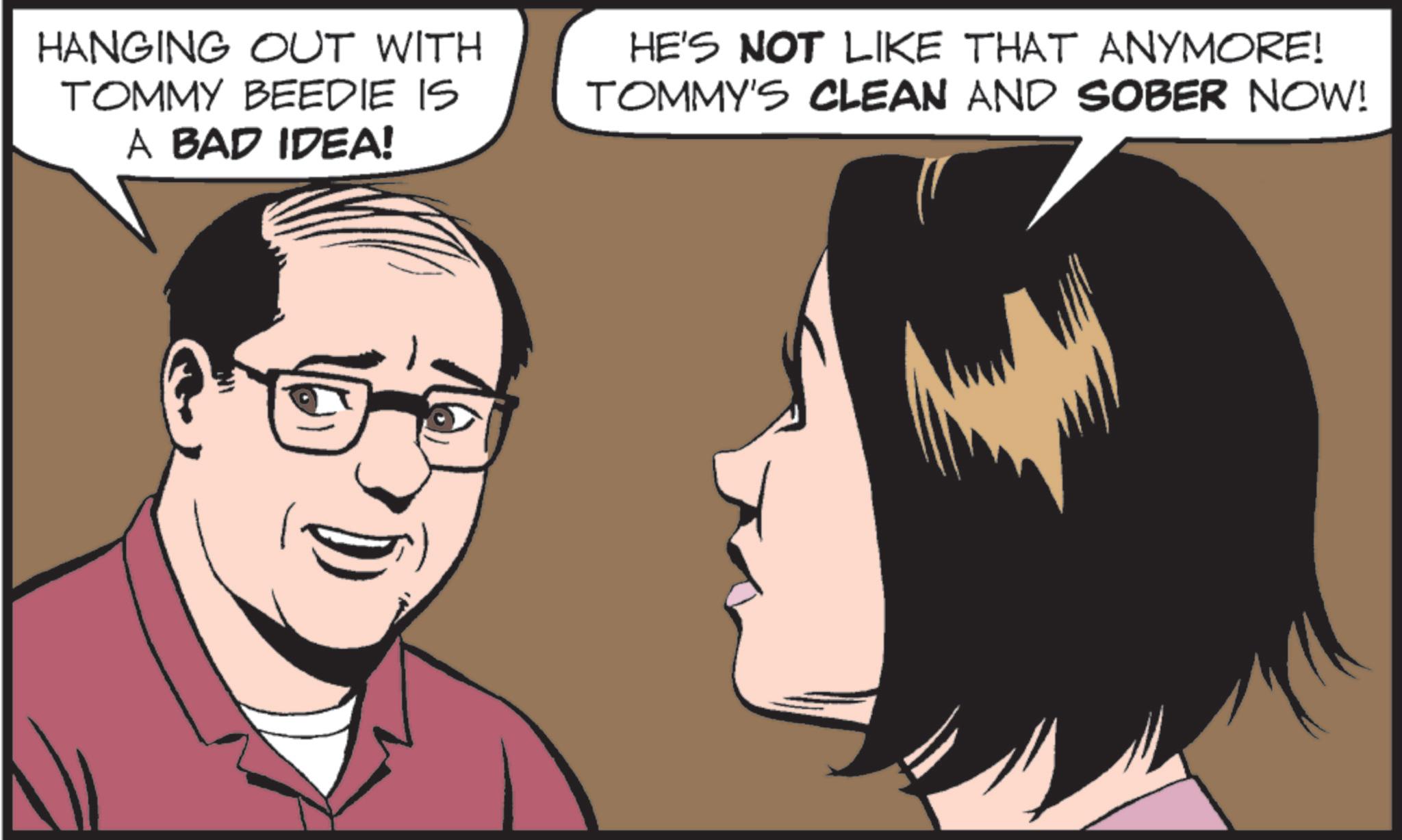 Animated cartoon OCR: HANGING OUT WITH TOMMY BEEDIE IS A BAD IDEA! HE'S NOT LIKE THAT ANYMORE! TOMMY'S CLEAN AND SOBER NOW! HANGING OUT WITH TOMMY BEEDIE IS A BAD IDEA ! HE'S NOT LIKE THAT ANYMORE ! TOMMY'S CLEAN AND SOBER NOW !