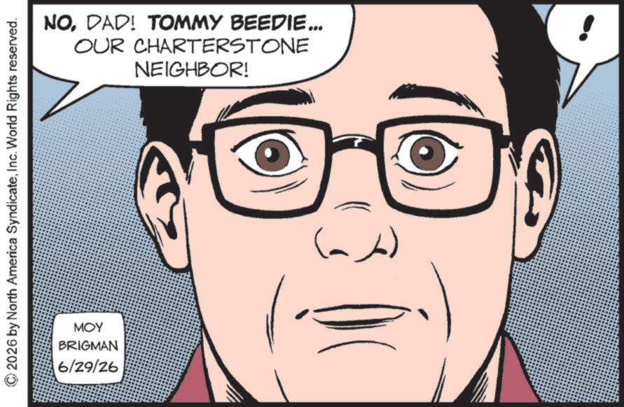 Fictional character OCR: © 2026 by North America SyndicateInc. World Rights reserved. MOY BRIGMAN 6/29/26 NODAD! TOMMY BEEDIE... OUR CHARTERSTONE NEIGHBOR! (ab) © 2026 by North America SyndicateInc. World Rights reserved . MOY BRIGMAN 6/29/26 NODAD ! TOMMY BEEDIE ... OUR CHARTERSTONE NEIGHBOR ! ( ab )