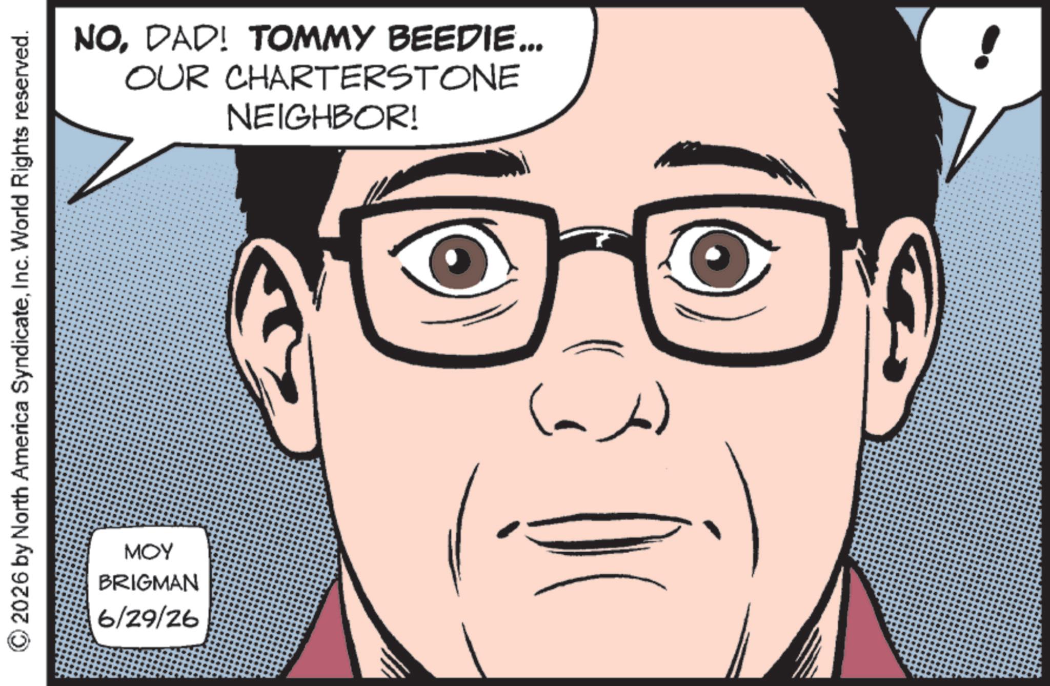 Fictional character OCR: © 2026 by North America SyndicateInc. World Rights reserved. MOY BRIGMAN 6/29/26 NODAD! TOMMY BEEDIE... OUR CHARTERSTONE NEIGHBOR! (ab) © 2026 by North America SyndicateInc. World Rights reserved . MOY BRIGMAN 6/29/26 NODAD ! TOMMY BEEDIE ... OUR CHARTERSTONE NEIGHBOR ! ( ab )