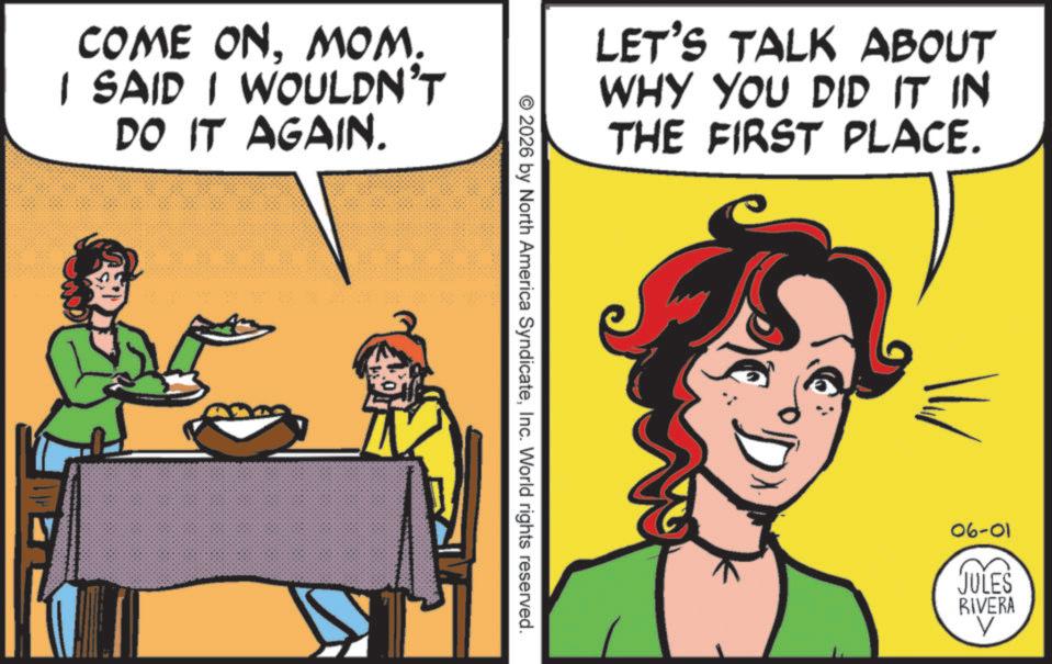 Comics OCR: COME ONMOM. I SAID I WOULDN'T DO IT AGAIN. © 2026 by North America SyndicateInc. World rights reserved. LET'S TALK ABOUT WHY YOU DID IT IN THE FIRST PLACE. ? 06-01 JULES RIVERA ? COME ONMOM . I SAID I WOULDN'T DO IT AGAIN . © 2026 by North America SyndicateInc. World rights reserved . LET'S TALK ABOUT WHY YOU DID IT IN THE FIRST PLACE . ? 06-01 JULES RIVERA ?