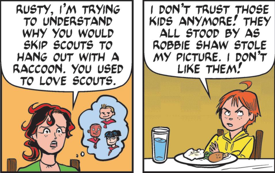 Publication OCR: RUSTYI'M TRYING TO UNDERSTAND WHY YOU WOULD SKIP SCOUTS TO HANG OUT WITH A RACCOON. YOU USED TO LOVE SCOUTS. I DON'T TRUST THOSE KIDS ANYMORE! THEY ALL STOOD BY AS ROBBIE SHAW STOLE MY PICTURE. I DON'T LIKE THEM! 22 RUSTYI'M TRYING TO UNDERSTAND WHY YOU WOULD SKIP SCOUTS TO HANG OUT WITH A RACCOON . YOU USED TO LOVE SCOUTS . I DON'T TRUST THOSE KIDS ANYMORE ! THEY ALL STOOD BY AS ROBBIE SHAW STOLE MY PICTURE . I DON'T LIKE THEM ! 22