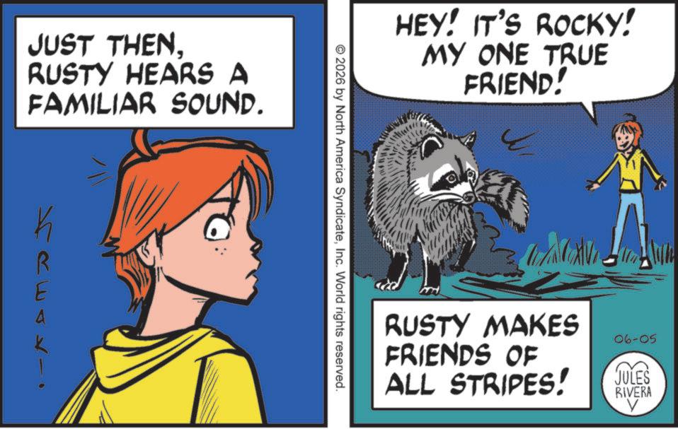 Publication OCR: JUST THENRUSTY HEARS A FAMILIAR SOUND. R HEY! IT'S ROCKY! MY ONE TRUE FRIEND! © 2026 by North America SyndicateInc. World rights reserved. RUSTY MAKES FRIENDS OF ALL STRIPES! 06-05 JULES RIVERA V JUST THENRUSTY HEARS A FAMILIAR SOUND . R HEY ! IT'S ROCKY ! MY ONE TRUE FRIEND ! © 2026 by North America SyndicateInc. World rights reserved . RUSTY MAKES FRIENDS OF ALL STRIPES ! 06-05 JULES RIVERA V