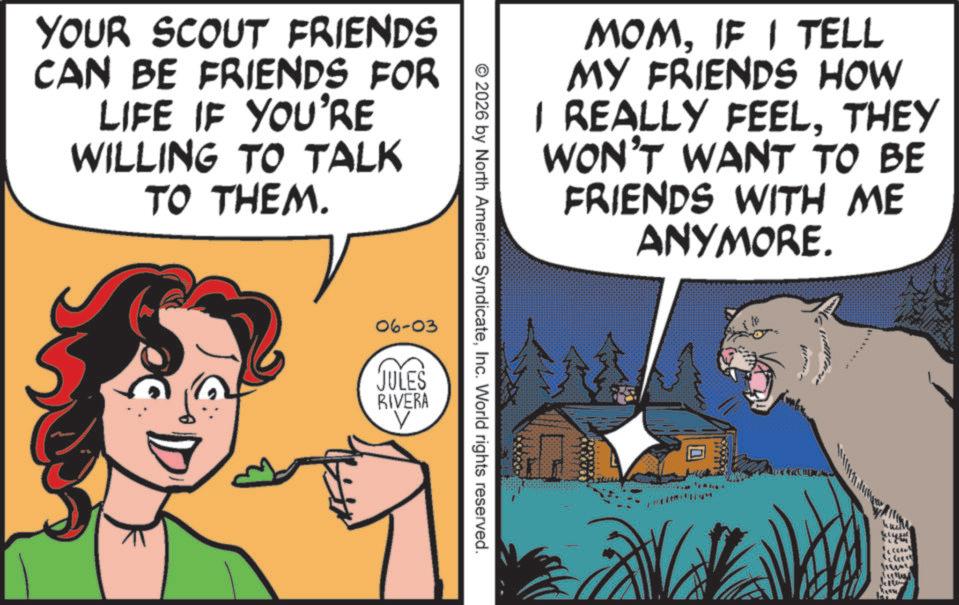 Felinae OCR: YOUR SCOUT FRIENDS CAN BE FRIENDS FOR LIFE IF YOU'RE WILLING TO TALK TO THEM. MOMIF I TELL MY FRIENDS HOW I REALLY FEELTHEY WON'T WANT TO BE FRIENDS WITH ME ANYMORE. © 2026 by North America SyndicateInc. World rights reserved. 06-03 JULES RIVERA G Jew YOUR SCOUT FRIENDS CAN BE FRIENDS FOR LIFE IF YOU'RE WILLING TO TALK TO THEM . MOMIF I TELL MY FRIENDS HOW I REALLY FEELTHEY WON'T WANT TO BE FRIENDS WITH ME ANYMORE . © 2026 by North America SyndicateInc. World rights reserved . 06-03 JULES RIVERA G Jew