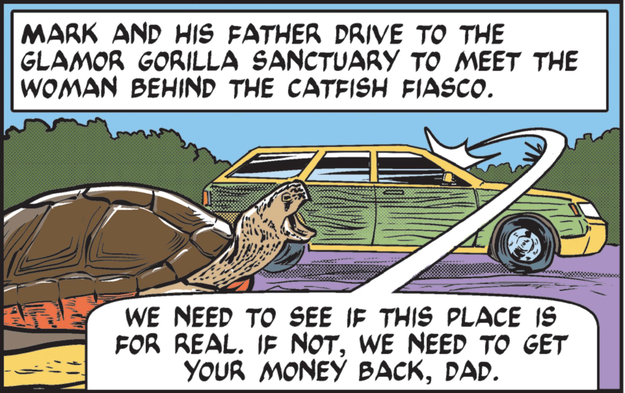 Animated cartoon OCR: MARK AND HIS FATHER DRIVE TO THE GLAMOR GORILLA SANCTUARY TO MEET THE WOMAN BEHIND THE CATFISH FIASCO. WE NEED TO SEE IF THIS PLACE IS FOR REAL. IF NOTWE NEED TO GET YOUR MONEY BACKDAD. MARK AND HIS FATHER DRIVE TO THE GLAMOR GORILLA SANCTUARY TO MEET THE WOMAN BEHIND THE CATFISH FIASCO . WE NEED TO SEE IF THIS PLACE IS FOR REAL . IF NOTWE NEED TO GET YOUR MONEY BACKDAD .
