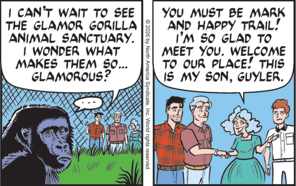 Comics OCR: YOU MUST BE MARK AND HAPPY TRAIL! I'M SO GLAD TO MEET YOU. WELCOME TO OUR PLACE! THIS IS MY SONGUYLER. I CAN'T WAIT TO SEE THE GLAMOR GORILLA ANIMAL SANCTUARY. I WONDER WHAT MAKES THEM SO... GLAMOROUS? © 2026 by North America SyndicateInc. World rights reserved. YOU MUST BE MARK AND HAPPY TRAIL ! I'M SO GLAD TO MEET YOU . WELCOME TO OUR PLACE ! THIS IS MY SONGUYLER . I CAN'T WAIT TO SEE THE GLAMOR GORILLA ANIMAL SANCTUARY . I WONDER WHAT MAKES THEM SO ... GLAMOROUS ? © 2026 by North America SyndicateInc. World rights reserved .