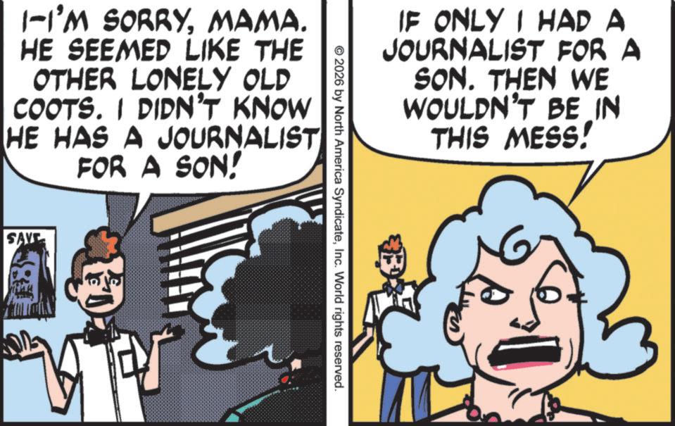 Publication OCR: 1-I'M SORRYMAMA. HE SEEMED LIKE THE OTHER LONELY OLD COOTS. I DIDN'T KNOW HE HAS A JOURNALIST FOR A SON! SAVE IF ONLY I HAD A JOURNALIST FOR A SON. THEN WE WOULDN'T BE IN THIS MESS! © 2026 by North America SyndicateInc. World rights reserved. 1 - I'M SORRYMAMA . HE SEEMED LIKE THE OTHER LONELY OLD COOTS . I DIDN'T KNOW HE HAS A JOURNALIST FOR A SON ! SAVE IF ONLY I HAD A JOURNALIST FOR A SON . THEN WE WOULDN'T BE IN THIS MESS ! © 2026 by North America SyndicateInc. World rights reserved .