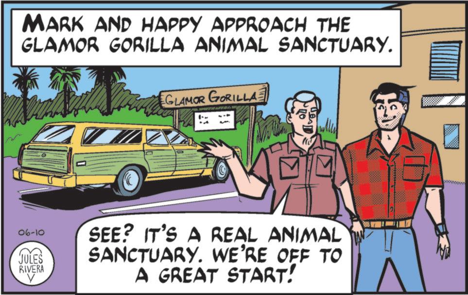 Advertising OCR: MARK AND HAPPY APPROACH THE GLAMOR GORILLA ANIMAL SANCTUARY. GLAMOR GORILLA 06-10 JULES RIVERA V SEE? IT'S A REAL ANIMAL SANCTUARY. WE'RE OFF TO A GREAT START! MARK AND HAPPY APPROACH THE GLAMOR GORILLA ANIMAL SANCTUARY . GLAMOR GORILLA 06-10 JULES RIVERA V SEE ? IT'S A REAL ANIMAL SANCTUARY . WE'RE OFF TO A GREAT START !