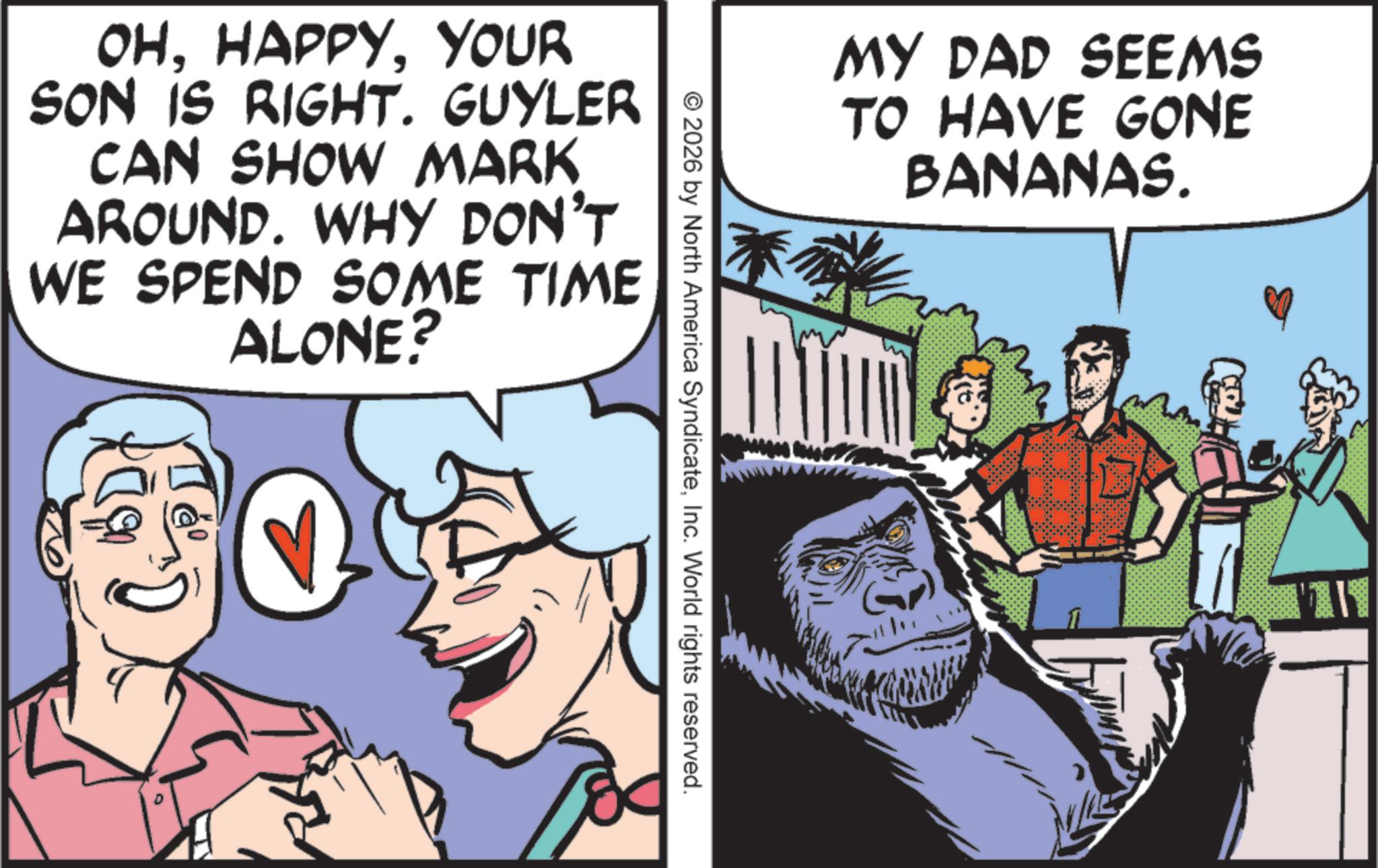 Graphics OCR: OHYOUR SON IS RIGHT. GUYLER CAN SHOW MARK AROUND. WHY DON'T WE SPEND SOME TIME ALONE? MY DAD SEEMS TO HAVE GONE BANANAS. © 2026 by North America SyndicateInc. World rights reserved. OHYOUR SON IS RIGHT . GUYLER CAN SHOW MARK AROUND . WHY DON'T WE SPEND SOME TIME ALONE ? MY DAD SEEMS TO HAVE GONE BANANAS . © 2026 by North America SyndicateInc. World rights reserved .