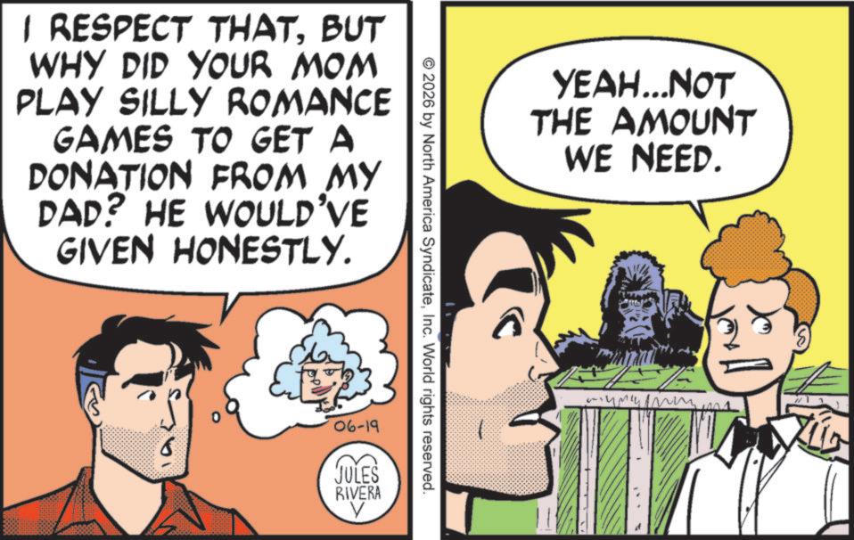 Animated cartoon OCR: 1 RESPECT THATBUT WHY DID YOUR MOM PLAY SILLY ROMANCE GAMES TO GET A DONATION FROM MY DAD? HE WOULD'VE GIVEN HONESTLY. © 2026 by North America SyndicateInc. World rights reserved. 06-19 JULES RIVERA V YEAH...NOT THE AMOUNT WE NEED. 1 RESPECT THATBUT WHY DID YOUR MOM PLAY SILLY ROMANCE GAMES TO GET A DONATION FROM MY DAD ? HE WOULD'VE GIVEN HONESTLY . © 2026 by North America SyndicateInc. World rights reserved . 06-19 JULES RIVERA V YEAH ... NOT THE AMOUNT WE NEED .