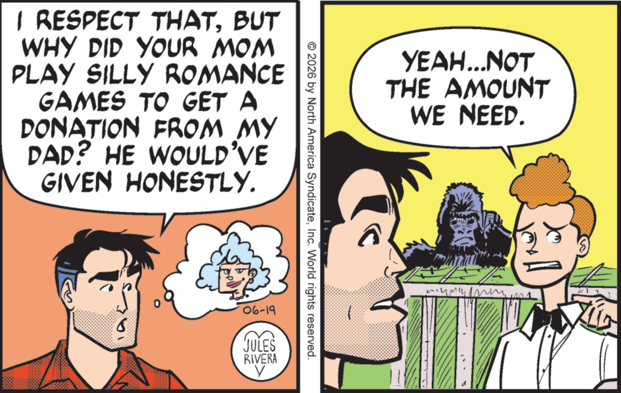 Animated cartoon OCR: 1 RESPECT THATBUT WHY DID YOUR MOM PLAY SILLY ROMANCE GAMES TO GET A DONATION FROM MY DAD? HE WOULD'VE GIVEN HONESTLY. © 2026 by North America SyndicateInc. World rights reserved. 06-19 JULES RIVERA V YEAH...NOT THE AMOUNT WE NEED. 1 RESPECT THATBUT WHY DID YOUR MOM PLAY SILLY ROMANCE GAMES TO GET A DONATION FROM MY DAD ? HE WOULD'VE GIVEN HONESTLY . © 2026 by North America SyndicateInc. World rights reserved . 06-19 JULES RIVERA V YEAH ... NOT THE AMOUNT WE NEED .