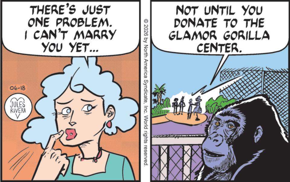 Publication OCR: THERE'S JUST ONE PROBLEM. I CAN'T MARRY YOU YET... 06-18 JULES V RIVERA NOT UNTIL YOU DONATE TO THE GLAMOR GORILLA CENTER. © 2026 by North America SyndicateInc. World rights reserved. ??? THERE'S JUST ONE PROBLEM . I CAN'T MARRY YOU YET ... 06-18 JULES V RIVERA NOT UNTIL YOU DONATE TO THE GLAMOR GORILLA CENTER . © 2026 by North America SyndicateInc. World rights reserved . ?? ?