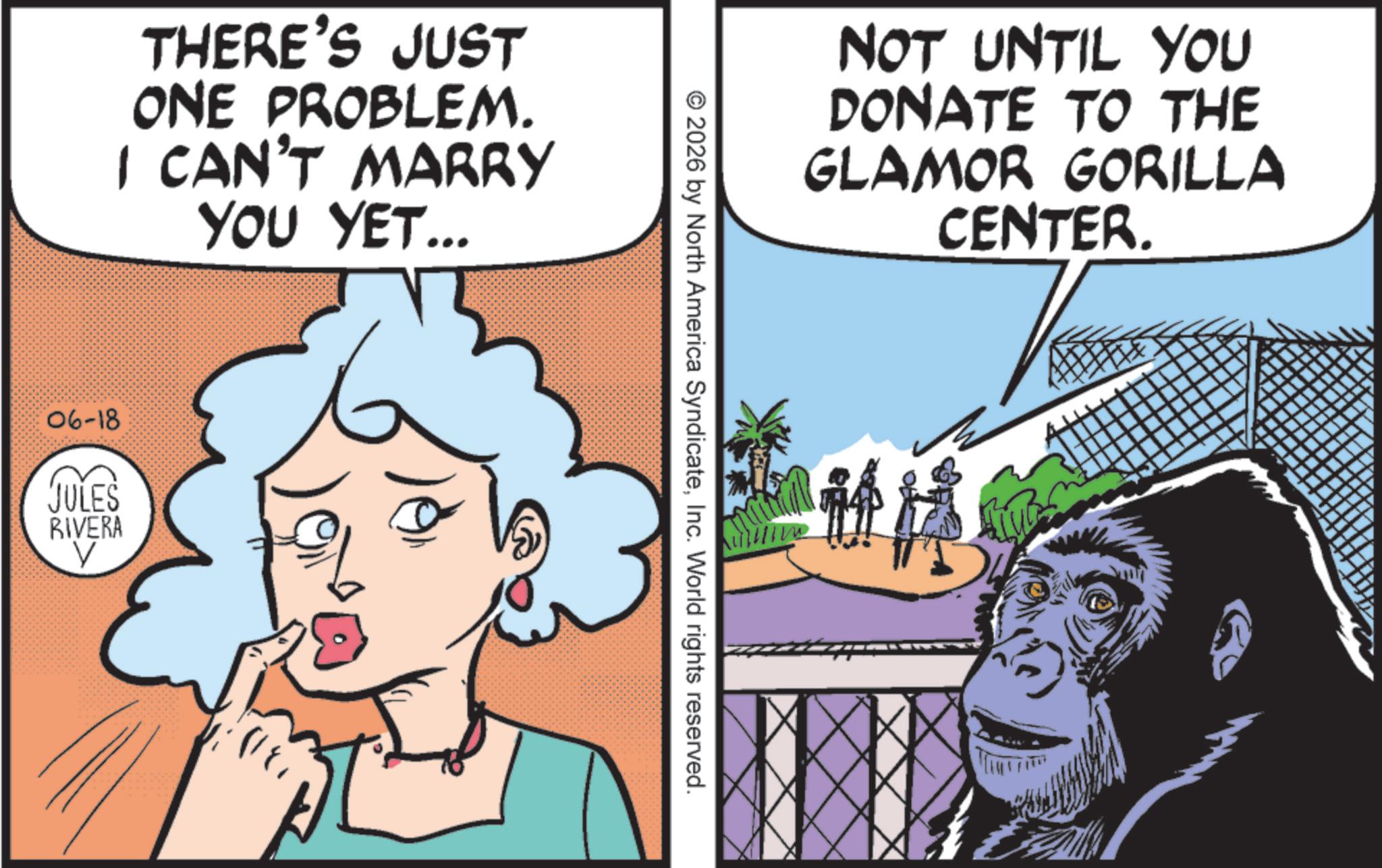 Publication OCR: THERE'S JUST ONE PROBLEM. I CAN'T MARRY YOU YET... 06-18 JULES V RIVERA NOT UNTIL YOU DONATE TO THE GLAMOR GORILLA CENTER. © 2026 by North America SyndicateInc. World rights reserved. ??? THERE'S JUST ONE PROBLEM . I CAN'T MARRY YOU YET ... 06-18 JULES V RIVERA NOT UNTIL YOU DONATE TO THE GLAMOR GORILLA CENTER . © 2026 by North America SyndicateInc. World rights reserved . ?? ?