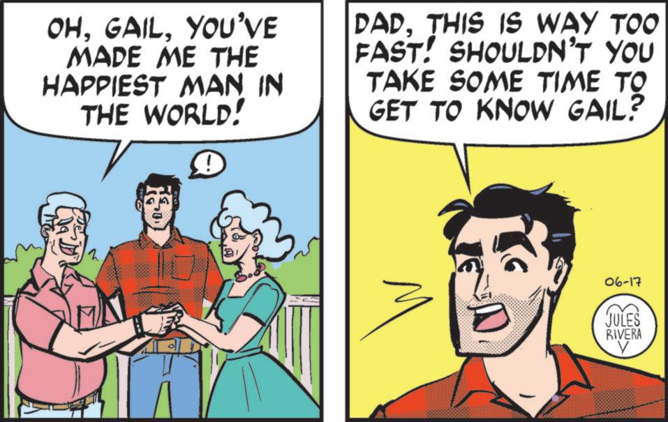 Happiness OCR: OHYOU'VE MADE ME THE HAPPIEST MAN IN THE WORLD! DADTHIS IS WAY TOO FAST! SHOULDN'T YOU TAKE SOME TIME TO GET TO KNOW GAIL? 2 ?? D 06-17 JULES RIVERA V OHYOU'VE MADE ME THE HAPPIEST MAN IN THE WORLD ! DADTHIS IS WAY TOO FAST ! SHOULDN'T YOU TAKE SOME TIME TO GET TO KNOW GAIL ? 2 ? ? D 06-17 JULES RIVERA V