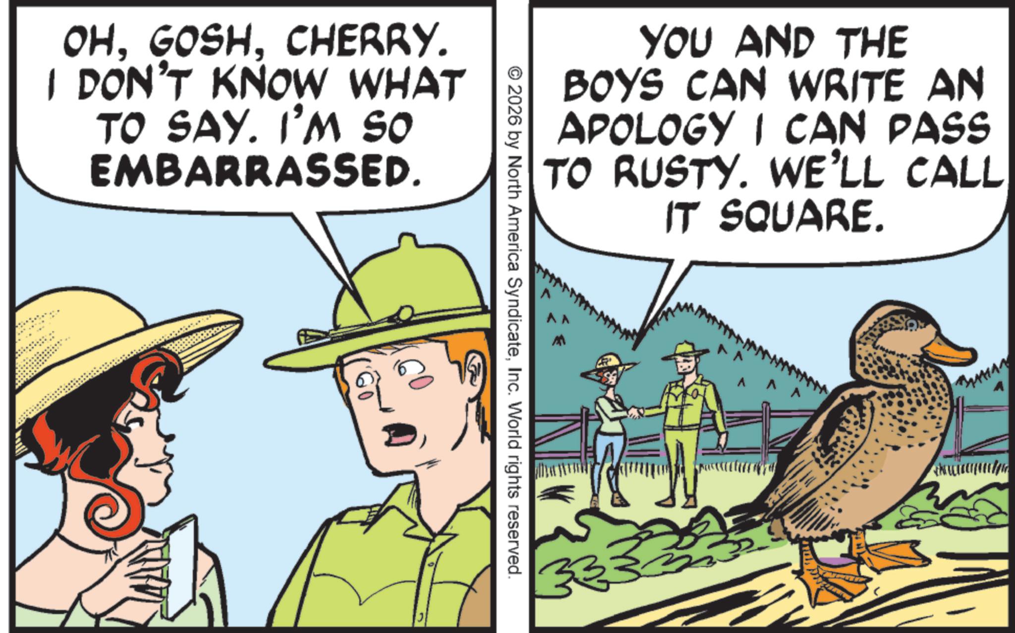 Fedora OCR: OHCHERRY. I DON'T KNOW WHAT TO SAY. I'M SO EMBARRASSED. YOU AND THE BOYS CAN WRITE AN APOLOGY I CAN PASS TO RUSTY. WE'LL CALL IT SQUARE. © 2026 by North America SyndicateInc. World rights reserved. 33 OHCHERRY . I DON'T KNOW WHAT TO SAY . I'M SO EMBARRASSED . YOU AND THE BOYS CAN WRITE AN APOLOGY I CAN PASS TO RUSTY . WE'LL CALL IT SQUARE . © 2026 by North America SyndicateInc. World rights reserved . 33