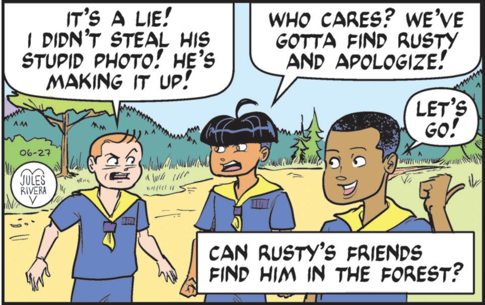 Comics OCR: IT'S A LIE! I DIDN'T STEAL HIS STUPID PHOTO! HE'S MAKING IT UP! WHO CARES? WE'VE GOTTA FIND RUSTY AND APOLOGIZE! LET'S AM 06-27 JULES RIVERA V MM GO! CAN RUSTY'S FRIENDS FIND HIM IN THE FOREST? V IT'S A LIE ! I DIDN'T STEAL HIS STUPID PHOTO ! HE'S MAKING IT UP ! WHO CARES ? WE'VE GOTTA FIND RUSTY AND APOLOGIZE ! LET'S AM 06-27 JULES RIVERA V MM GO ! CAN RUSTY'S FRIENDS FIND HIM IN THE FOREST ? V