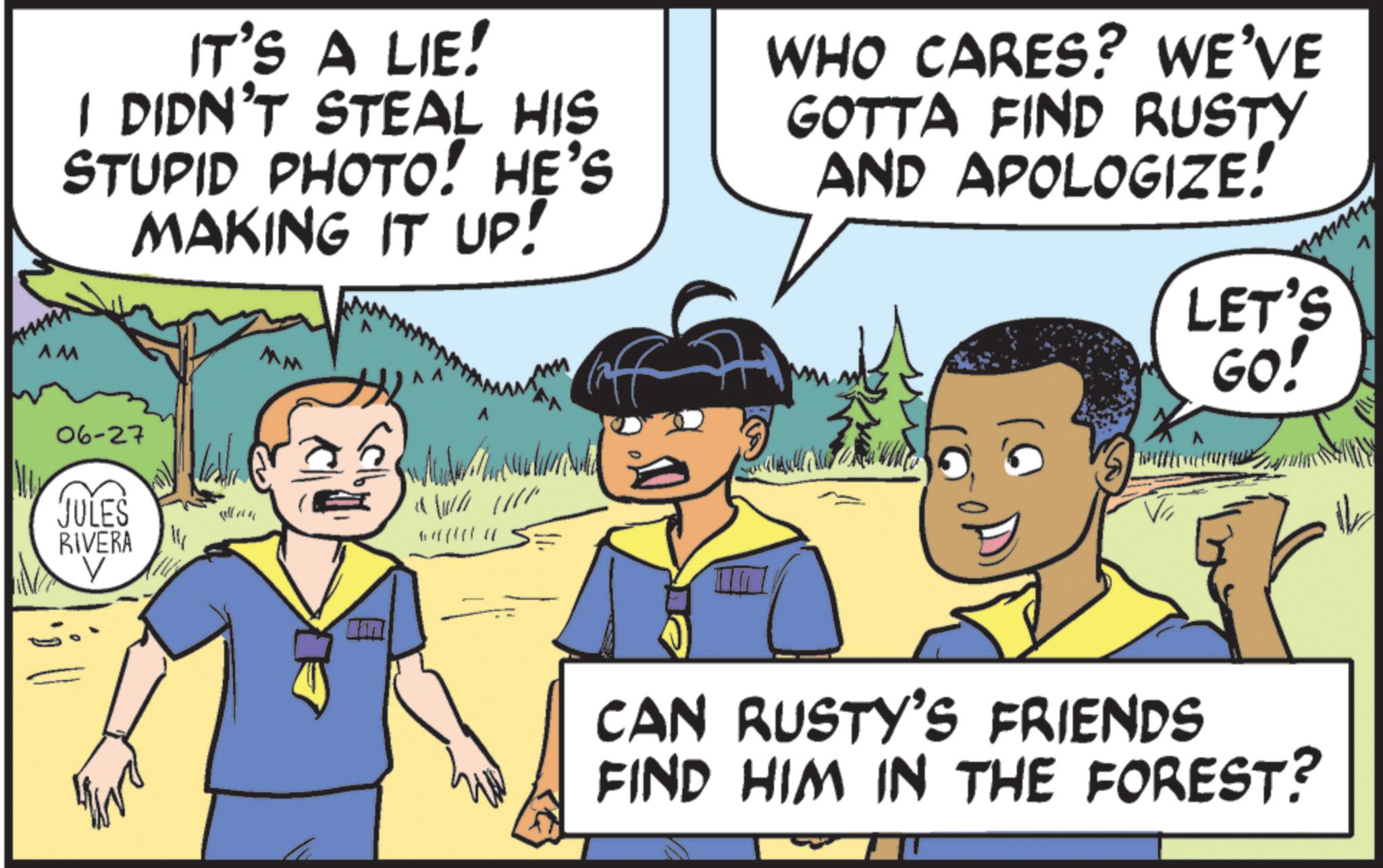 Comics OCR: IT'S A LIE! I DIDN'T STEAL HIS STUPID PHOTO! HE'S MAKING IT UP! WHO CARES? WE'VE GOTTA FIND RUSTY AND APOLOGIZE! LET'S AM 06-27 JULES RIVERA V MM GO! CAN RUSTY'S FRIENDS FIND HIM IN THE FOREST? V IT'S A LIE ! I DIDN'T STEAL HIS STUPID PHOTO ! HE'S MAKING IT UP ! WHO CARES ? WE'VE GOTTA FIND RUSTY AND APOLOGIZE ! LET'S AM 06-27 JULES RIVERA V MM GO ! CAN RUSTY'S FRIENDS FIND HIM IN THE FOREST ? V