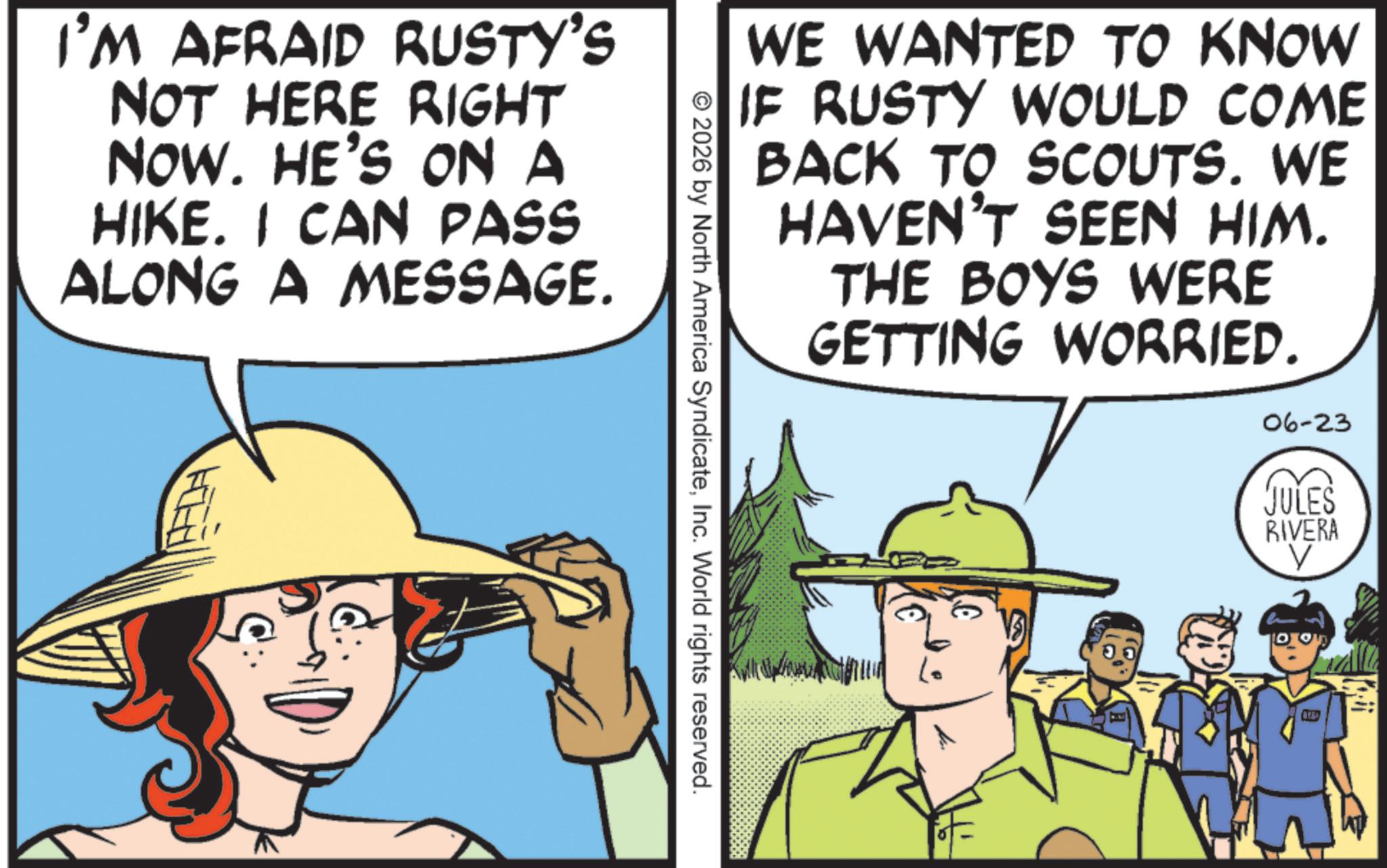 Fiction OCR: I'M AFRAID RUSTY'S NOT HERE RIGHT NOW. HE'S ON A HIKE. I CAN PASS ALONG A MESSAGE. WE WANTED TO KNOW IF RUSTY WOULD COME BACK TO SCOUTS. WE HAVEN'T SEEN HIM. THE BOYS WERE GETTING WORRIED. 2026 by North America SyndicateInc. World rights reserved. Lo 06-23 JULES RIVERA ? I'M AFRAID RUSTY'S NOT HERE RIGHT NOW . HE'S ON A HIKE . I CAN PASS ALONG A MESSAGE . WE WANTED TO KNOW IF RUSTY WOULD COME BACK TO SCOUTS . WE HAVEN'T SEEN HIM . THE BOYS WERE GETTING WORRIED . 2026 by North America SyndicateInc. World rights reserved . Lo 06-23 JULES RIVERA ?