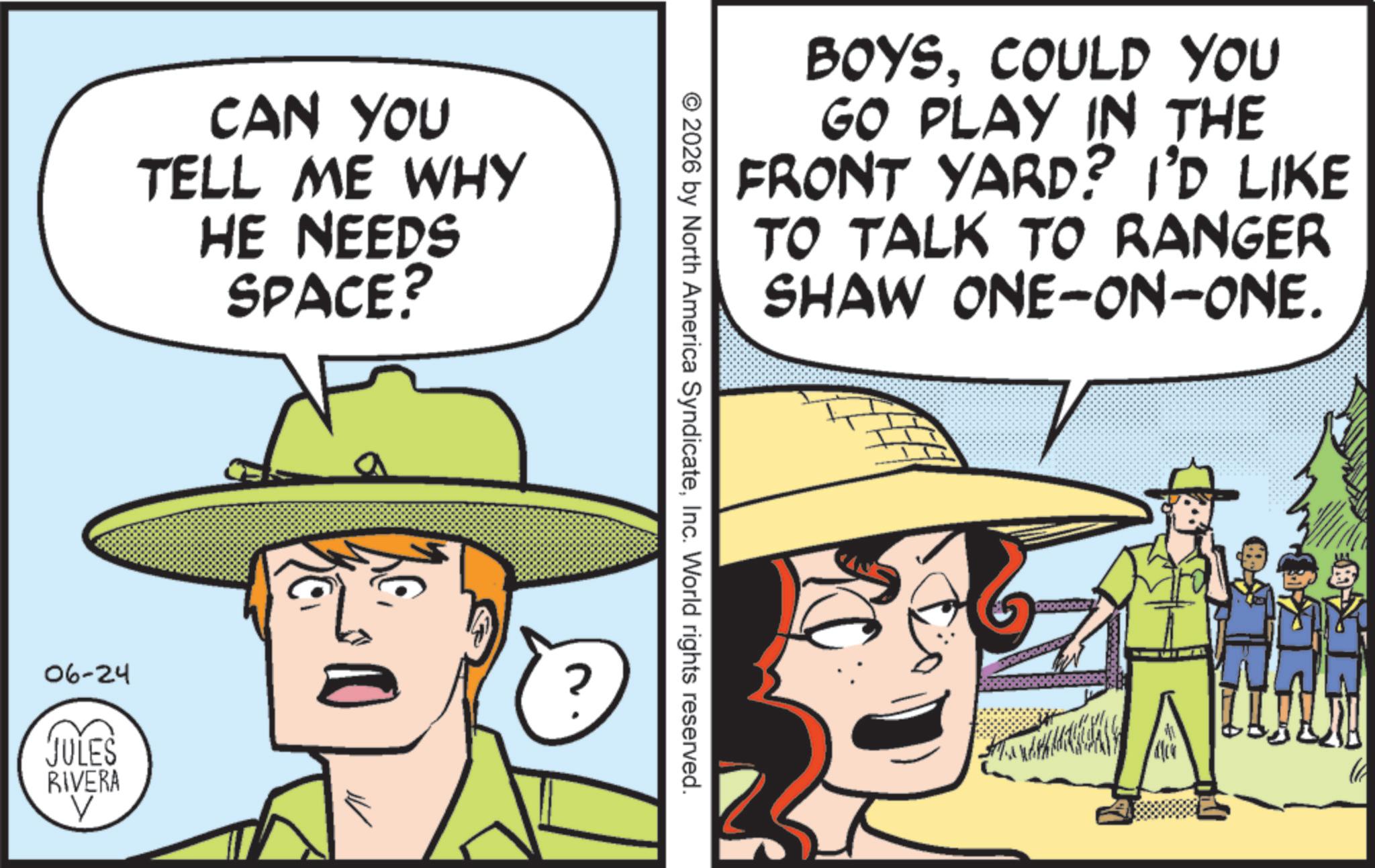 Animation OCR: CAN YOU TELL ME WHY HE NEEDS SPACE? 06-24 JULES RIVERA V BOYSCOULD YOU GO PLAY IN THE FRONT YARD? I'D LIKE TO TALK TO RANGER SHAW ONE-ON-ONE. © 2026 by North America SyndicateInc. World rights reserved. ?? CAN YOU TELL ME WHY HE NEEDS SPACE ? 06-24 JULES RIVERA V BOYSCOULD YOU GO PLAY IN THE FRONT YARD ? I'D LIKE TO TALK TO RANGER SHAW ONE - ON - ONE . © 2026 by North America SyndicateInc. World rights reserved . ??