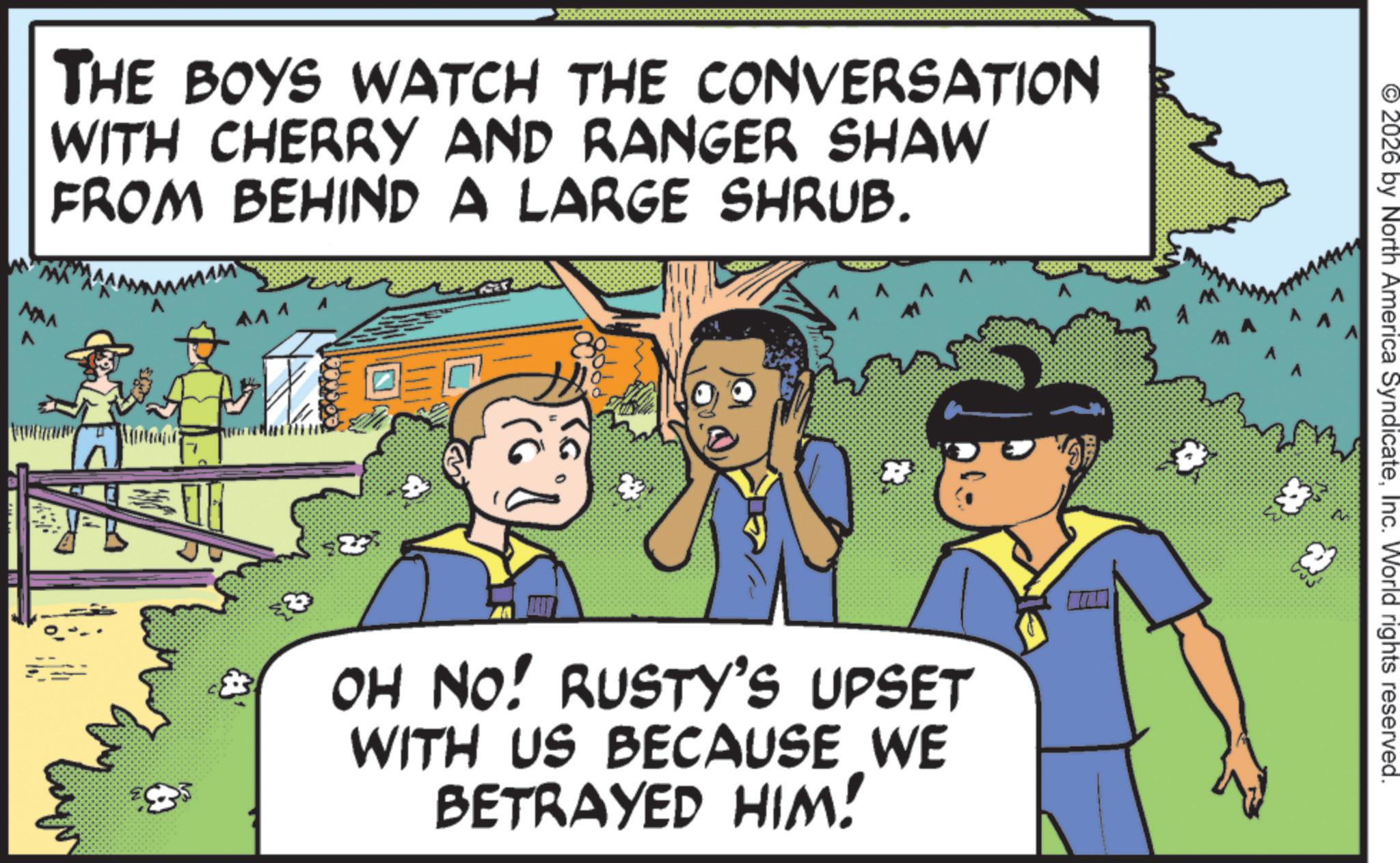 OCR: THE BOYS WATCH THE CONVERSATION WITH CHERRY AND RANGER SHAW FROM BEHIND A LARGE SHRUB. NAA 8 OH NO! RUSTY'S UPSET WITH US BECAUSE WE BETRAYED HIM! S? 2026 by North America SyndicateInc. World rights reserved. THE BOYS WATCH THE CONVERSATION WITH CHERRY AND RANGER SHAW FROM BEHIND A LARGE SHRUB . NAA 8 OH NO ! RUSTY'S UPSET WITH US BECAUSE WE BETRAYED HIM ! S? 2026 by North America SyndicateInc. World rights reserved .