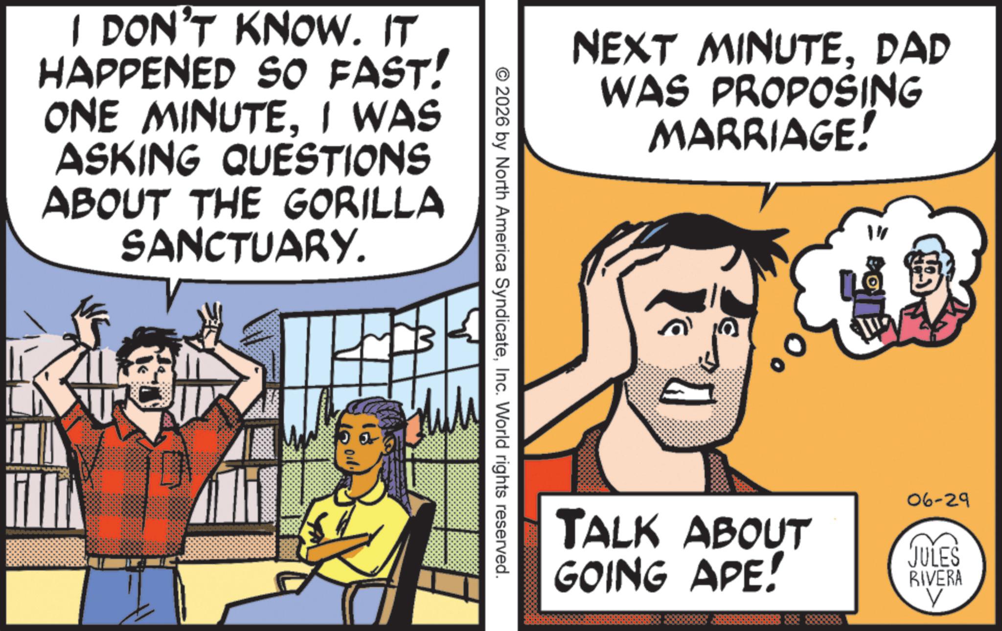 Graphics OCR: I DON'T KNOW. IT HAPPENED SO FAST! ONE MINUTEI WAS ASKING QUESTIONS ABOUT THE GORILLA SANCTUARY. > NEXT MINUTEDAD WAS PROPOSING MARRIAGE! © 2026 by North America SyndicateInc. World rights reserved. 1" 06-29 TALK ABOUT GOING APE! JULES RIVERA V I DON'T KNOW . IT HAPPENED SO FAST ! ONE MINUTEI WAS ASKING QUESTIONS ABOUT THE GORILLA SANCTUARY . > NEXT MINUTEDAD WAS PROPOSING MARRIAGE ! © 2026 by North America SyndicateInc. World rights reserved . 1 " 06-29 TALK ABOUT GOING APE ! JULES RIVERA V