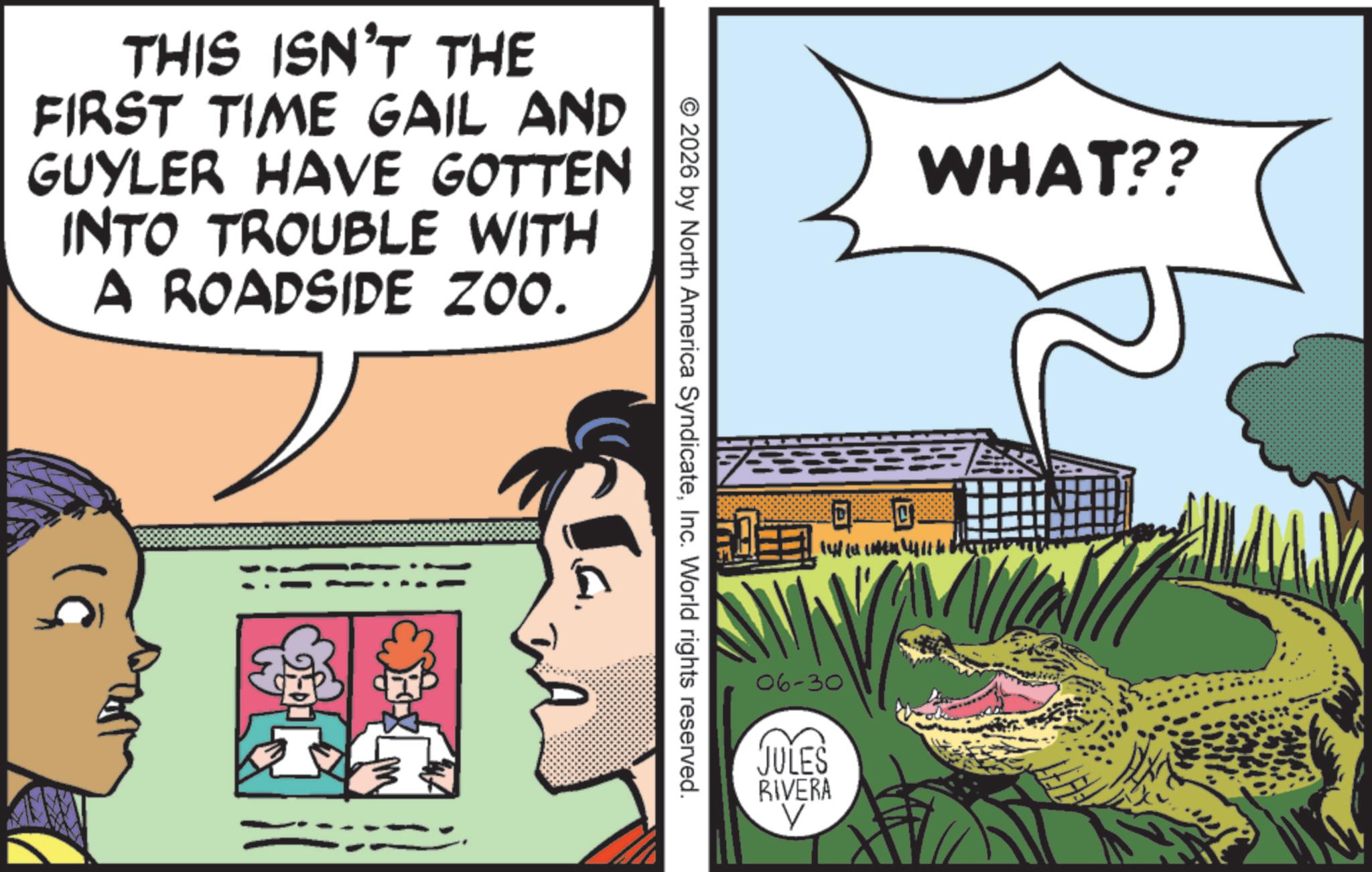 Publication OCR: THIS ISN'T THE FIRST TIME GAIL AND GUYLER HAVE GOTTEN INTO TROUBLE WITH A ROADSIDE ZOO. ?? 2026 by North America SyndicateInc. World rights reserved. ? C WHAT?? || ??? 06-30 JULES RIVERA V THIS ISN'T THE FIRST TIME GAIL AND GUYLER HAVE GOTTEN INTO TROUBLE WITH A ROADSIDE ZOO . ?? 2026 by North America SyndicateInc. World rights reserved . ? C WHAT ?? || ??? 06-30 JULES RIVERA V