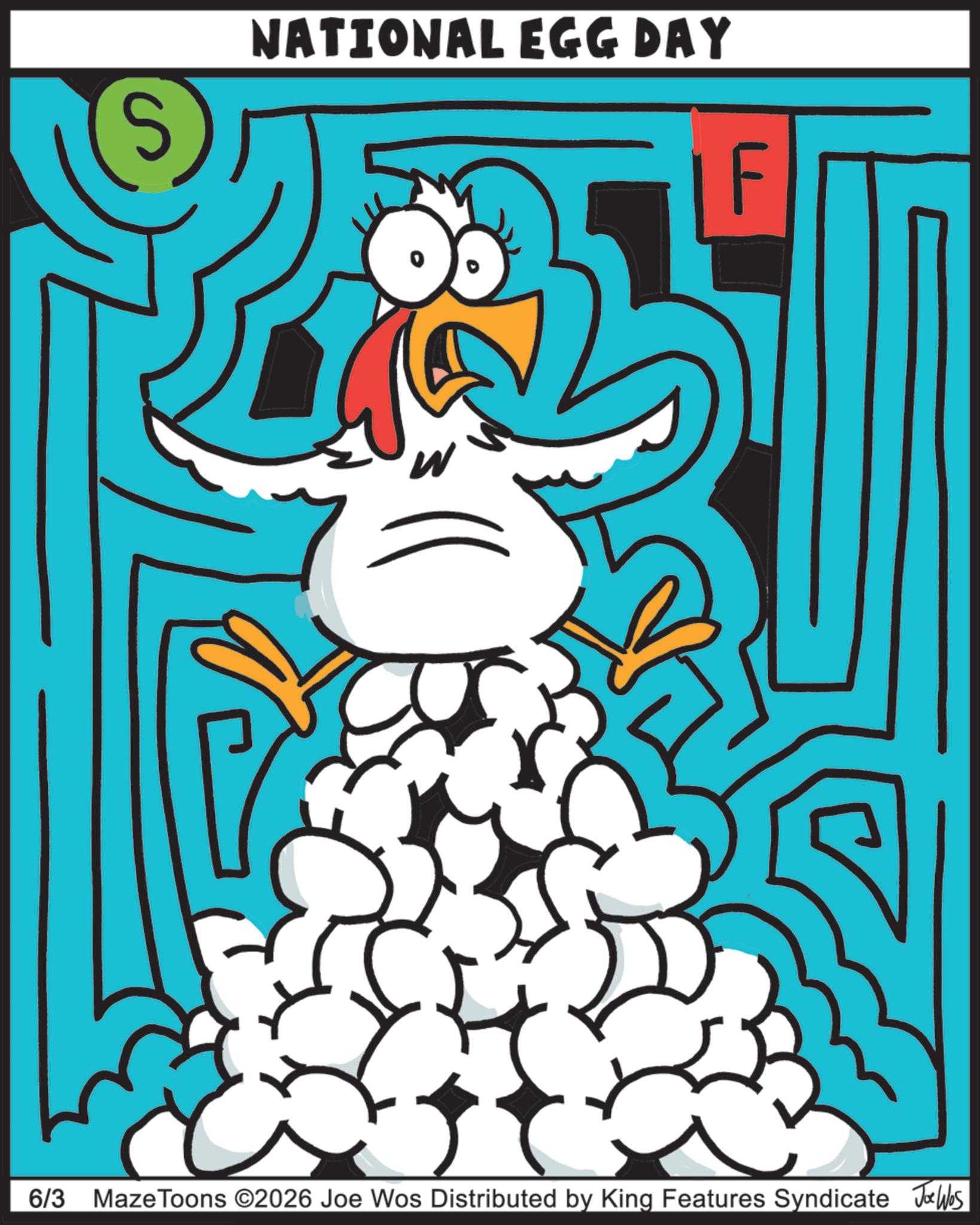 Clip art OCR: NATIONAL EGG DAY w 6/3 Maze Toons ©2026 Joe Wos Distributed by King Features Syndicate Joe Was NATIONAL EGG DAY w 6/3 Maze Toons © 2026 Joe Wos Distributed by King Features Syndicate Joe Was
